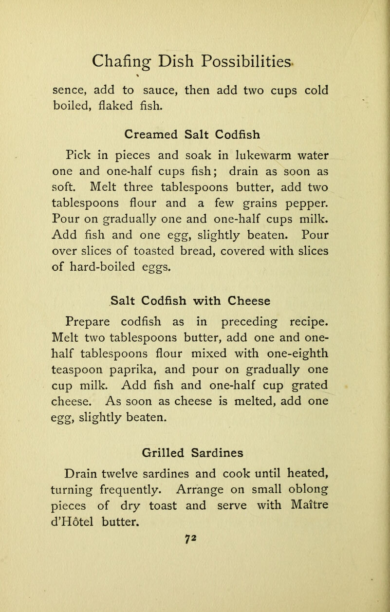 * sence, add to sauce, then add two cups cold boiled, flaked fish. Creamed Salt Codfish Pick in pieces and soak in lukewarm water one and one-half cups fish; drain as soon as soft. Melt three tablespoons butter, add two tablespoons flour and a few grains pepper. Pour on gradually one and one-half cups milk. Add fish and one egg, slightly beaten. Pour over slices of toasted bread, covered with slices of hard-boiled eggs. Salt Codfish with Cheese Prepare codfish as in preceding recipe. Melt two tablespoons butter, add one and one- half tablespoons flour mixed with one-eighth teaspoon paprika, and pour on gradually one cup milk. Add fish and one-half cup grated cheese. As soon as cheese is melted, add one egg, slightly beaten. Grilled Sardines Drain twelve sardines and cook until heated, turning frequently. Arrange on small oblong pieces of dry toast and serve with Maitre d’Hotel butter.