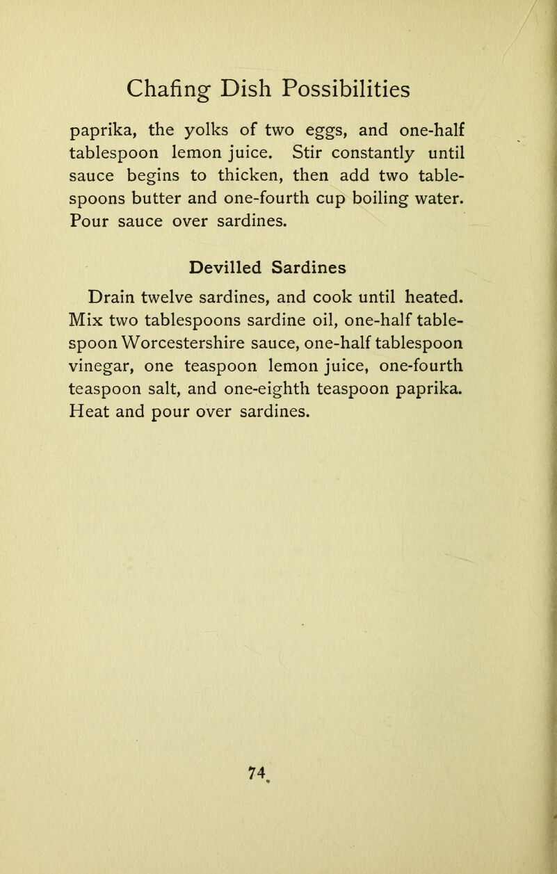 paprika, the yolks of two eggs, and one-half tablespoon lemon juice. Stir constantly until sauce begins to thicken, then add two table- spoons butter and one-fourth cup boiling water. Pour sauce over sardines. Devilled Sardines Drain twelve sardines, and cook until heated. Mix two tablespoons sardine oil, one-half table- spoon Worcestershire sauce, one-half tablespoon vinegar, one teaspoon lemon juice, one-fourth teaspoon salt, and one-eighth teaspoon paprika. Heat and pour over sardines. 74 %