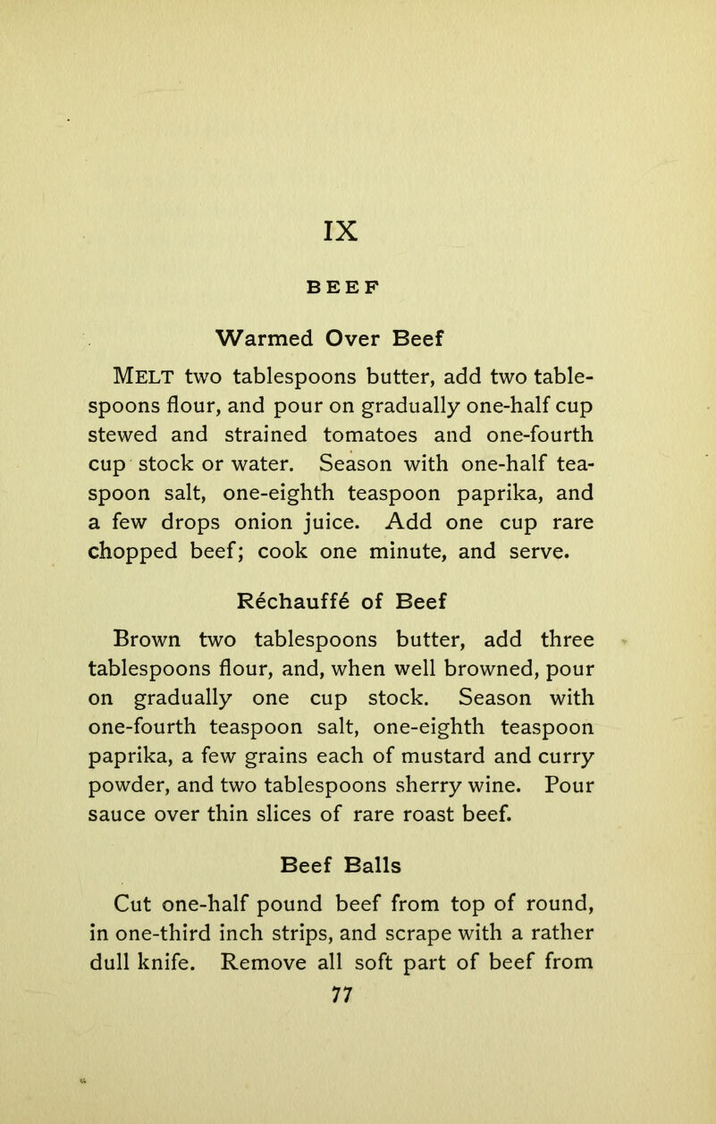 IX BEEF Warmed Over Beef MELT two tablespoons butter, add two table- spoons flour, and pour on gradually one-half cup stewed and strained tomatoes and one-fourth cup stock or water. Season with one-half tea- spoon salt, one-eighth teaspoon paprika, and a few drops onion juice. Add one cup rare chopped beef; cook one minute, and serve. Rechauff6 of Beef Brown two tablespoons butter, add three tablespoons flour, and, when well browned, pour on gradually one cup stock. Season with one-fourth teaspoon salt, one-eighth teaspoon paprika, a few grains each of mustard and curry powder, and two tablespoons sherry wine. Pour sauce over thin slices of rare roast beef. Beef Balls Cut one-half pound beef from top of round, in one-third inch strips, and scrape with a rather dull knife. Remove all soft part of beef from