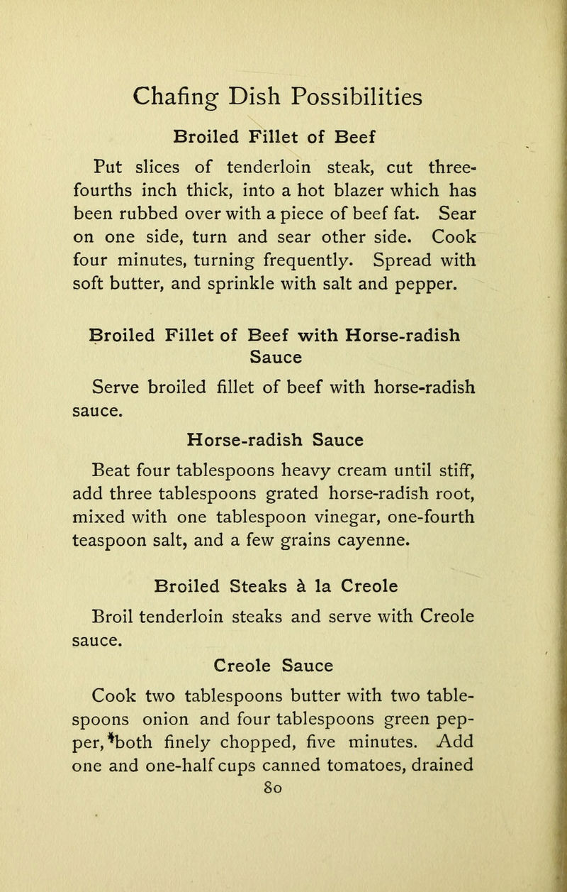 Broiled Fillet of Beef Put slices of tenderloin steak, cut three- fourths inch thick, into a hot blazer which has been rubbed over with a piece of beef fat. Sear on one side, turn and sear other side. Cook four minutes, turning frequently. Spread with soft butter, and sprinkle with salt and pepper. Broiled Fillet of Beef with Horse-radish Sauce Serve broiled fillet of beef with horse-radish sauce. Horse-radish Sauce Beat four tablespoons heavy cream until stiff, add three tablespoons grated horse-radish root, mixed with one tablespoon vinegar, one-fourth teaspoon salt, and a few grains cayenne. Broiled Steaks & la Creole Broil tenderloin steaks and serve with Creole sauce. Creole Sauce Cook two tablespoons butter with two table- spoons onion and four tablespoons green pep- per, *both finely chopped, five minutes. Add one and one-half cups canned tomatoes, drained