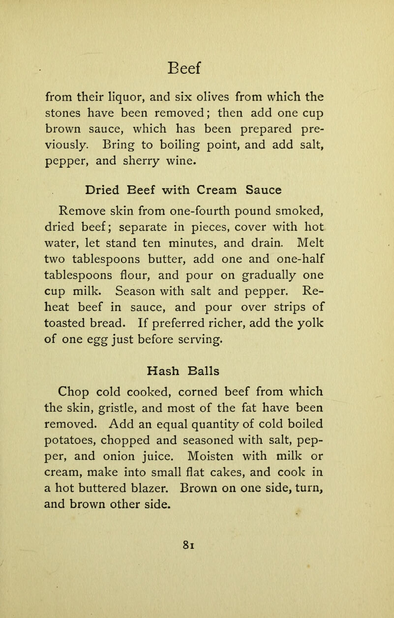 from their liquor, and six olives from which the stones have been removed; then add one cup brown sauce, which has been prepared pre- viously. Bring to boiling point, and add salt, pepper, and sherry wine. Dried Beef with Cream Sauce Remove skin from one-fourth pound smoked, dried beef; separate in pieces, cover with hot water, let stand ten minutes, and drain. Melt two tablespoons butter, add one and one-half tablespoons flour, and pour on gradually one cup milk. Season with salt and pepper. Re- heat beef in sauce, and pour over strips of toasted bread. If preferred richer, add the yolk of one egg just before serving. Hash Balls Chop cold cooked, corned beef from which the skin, gristle, and most of the fat have been removed. Add an equal quantity of cold boiled potatoes, chopped and seasoned with salt, pep- per, and onion juice. Moisten with milk or cream, make into small flat cakes, and cook in a hot buttered blazer. Brown on one side, turn, and brown other side.