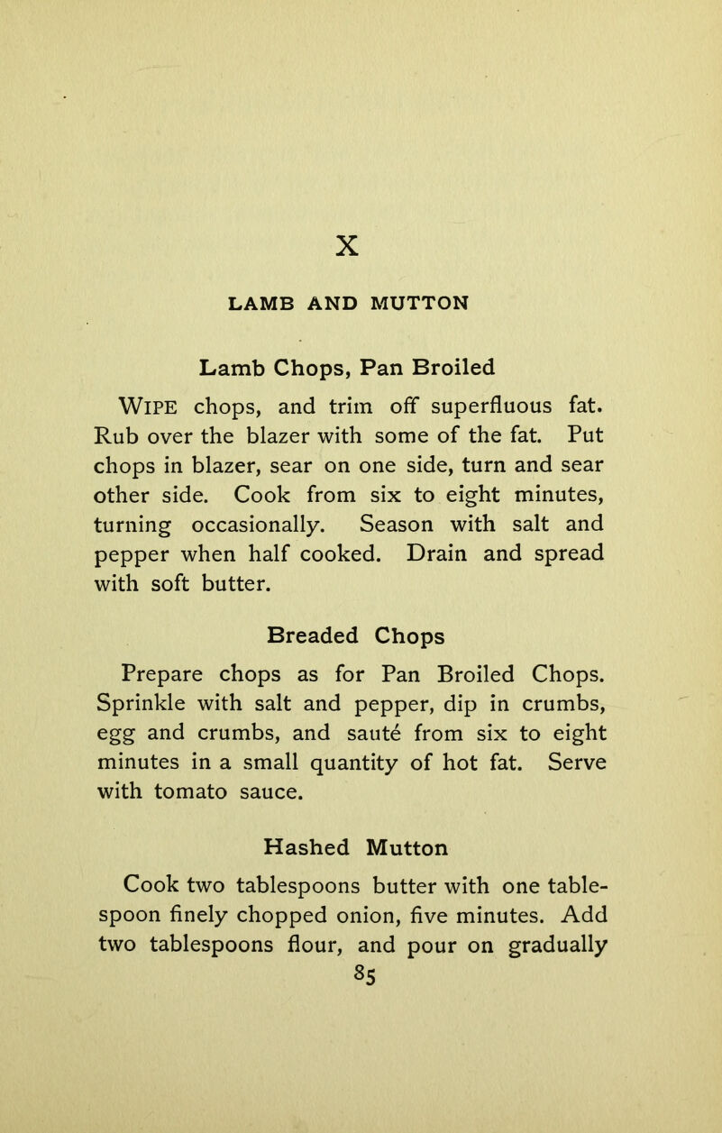 X LAMB AND MUTTON Lamb Chops, Pan Broiled Wipe chops, and trim off superfluous fat. Rub over the blazer with some of the fat. Put chops in blazer, sear on one side, turn and sear other side. Cook from six to eight minutes, turning occasionally. Season with salt and pepper when half cooked. Drain and spread with soft butter. Breaded Chops Prepare chops as for Pan Broiled Chops. Sprinkle with salt and pepper, dip in crumbs, egg and crumbs, and saute from six to eight minutes in a small quantity of hot fat. Serve with tomato sauce. Hashed Mutton Cook two tablespoons butter with one table- spoon finely chopped onion, five minutes. Add two tablespoons flour, and pour on gradually