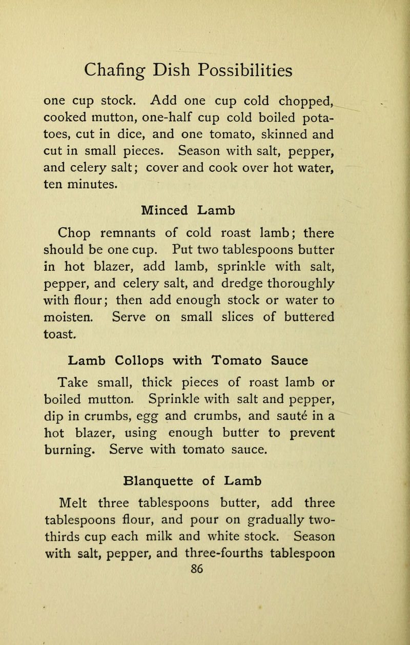 one cup stock. Add one cup cold chopped, cooked mutton, one-half cup cold boiled pota- toes, cut in dice, and one tomato, skinned and cut in small pieces. Season with salt, pepper, and celery salt; cover and cook over hot water, ten minutes. Minced Lamb Chop remnants of cold roast lamb; there should be one cup. Put two tablespoons butter in hot blazer, add lamb, sprinkle with salt, pepper, and celery salt, and dredge thoroughly with flour; then add enough stock or water to moisten. Serve on small slices of buttered toast. Lamb Collops with Tomato Sauce Take small, thick pieces of roast lamb or boiled mutton. Sprinkle with salt and pepper, dip in crumbs, egg and crumbs, and saute in a hot blazer, using enough butter to prevent burning. Serve with tomato sauce. Blanquette of Lamb Melt three tablespoons butter, add three tablespoons flour, and pour on gradually two- thirds cup each milk and white stock. Season with salt, pepper, and three-fourths tablespoon