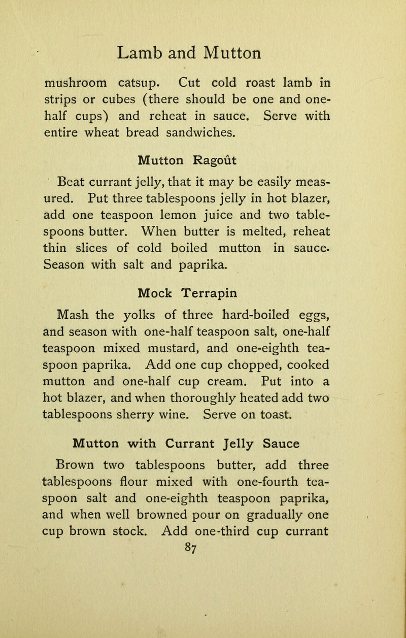 mushroom catsup. Cut cold roast lamb in strips or cubes (there should be one and one- half cups') and reheat in sauce. Serve with entire wheat bread sandwiches. Mutton Ragout Beat currant jelly, that it may be easily meas- ured. Put three tablespoons jelly in hot blazer, add one teaspoon lemon juice and two table- spoons butter. When butter is melted, reheat thin slices of cold boiled mutton in sauce. Season with salt and paprika. Mock Terrapin Mash the yolks of three hard-boiled eggs, and season with one-half teaspoon salt, one-half teaspoon mixed mustard, and one-eighth tea- spoon paprika. Add one cup chopped, cooked mutton and one-half cup cream. Put into a hot blazer, and when thoroughly heated add two tablespoons sherry wine. Serve on toast. Mutton with Currant Jelly Sauce Brown two tablespoons butter, add three tablespoons flour mixed with one-fourth tea- spoon salt and one-eighth teaspoon paprika, and when well browned pour on gradually one cup brown stock. Add one-third cup currant