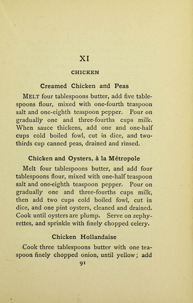 XI CHICKEN Creamed Chicken and Peas MELT four tablespoons butter, add five table- spoons flour, mixed with one-fourth teaspoon salt and one-eighth teaspoon pepper. Pour on gradually one and three-fourths cups milk. When sauce thickens, add one and one-half cups cold boiled fowl, cut in dice, and two- thirds cup canned peas, drained and rinsed. Chicken and Oysters, & la Metropole Melt four tablespoons butter, and add four tablespoons flour, mixed with one-half teaspoon salt and one-eighth teaspoon pepper. Pour on gradually one and three-fourths cups milk, then add two cups cold boiled fowl, cut in dice, and one pint oysters, cleaned and drained. Cook until oysters are plump. Serve on zephy- rettes, and sprinkle with finely chopped celery. Chicken Hollandaise Cook three tablespoons butter with one tea- spoon finely chopped onion, until yellow; add