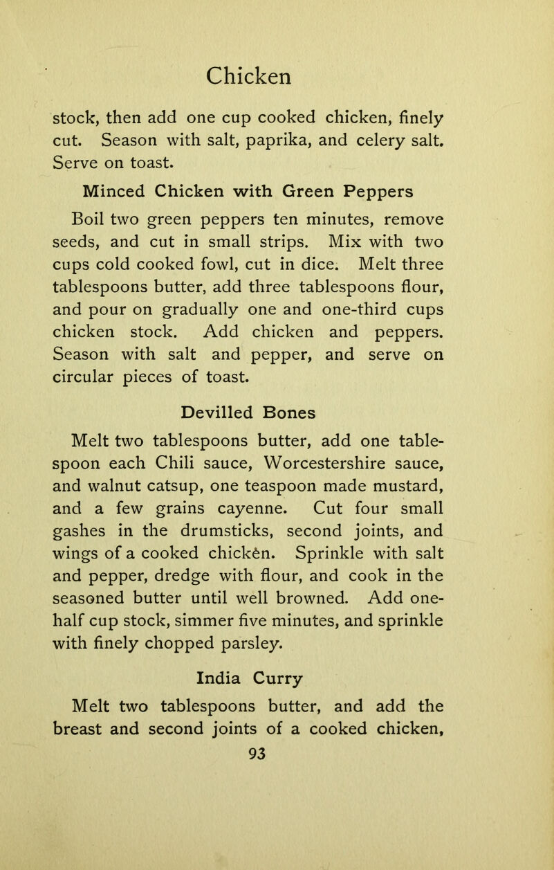 stock, then add one cup cooked chicken, finely cut. Season with salt, paprika, and celery salt. Serve on toast. Minced Chicken with Green Peppers Boil two green peppers ten minutes, remove seeds, and cut in small strips. Mix with two cups cold cooked fowl, cut in dice. Melt three tablespoons butter, add three tablespoons flour, and pour on gradually one and one-third cups chicken stock. Add chicken and peppers. Season with salt and pepper, and serve on circular pieces of toast. Devilled Bones Melt two tablespoons butter, add one table- spoon each Chili sauce, Worcestershire sauce, and walnut catsup, one teaspoon made mustard, and a few grains cayenne. Cut four small gashes in the drumsticks, second joints, and wings of a cooked chicken. Sprinkle with salt and pepper, dredge with flour, and cook in the seasoned butter until well browned. Add one- half cup stock, simmer five minutes, and sprinkle with finely chopped parsley. India Curry Melt two tablespoons butter, and add the breast and second joints of a cooked chicken,
