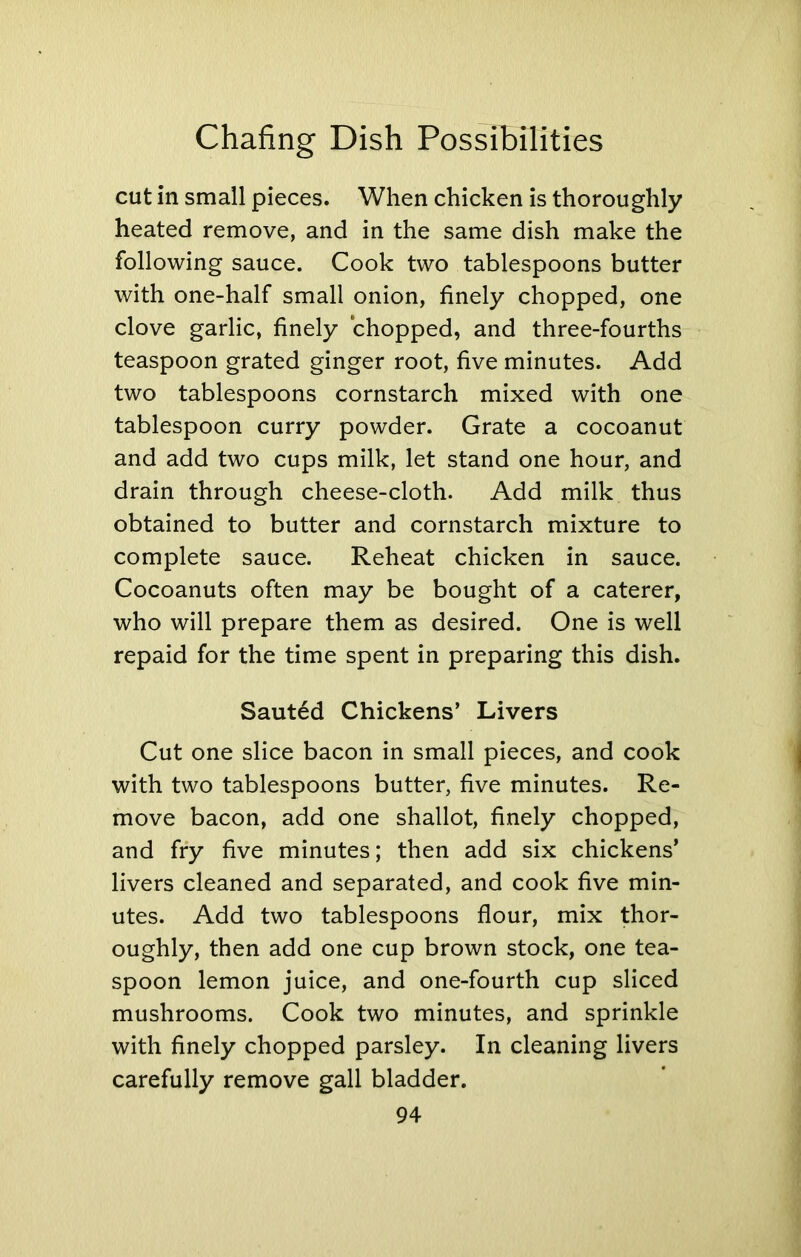 cut in small pieces. When chicken is thoroughly heated remove, and in the same dish make the following sauce. Cook two tablespoons butter with one-half small onion, finely chopped, one clove garlic, finely chopped, and three-fourths teaspoon grated ginger root, five minutes. Add two tablespoons cornstarch mixed with one tablespoon curry powder. Grate a cocoanut and add two cups milk, let stand one hour, and drain through cheese-cloth. Add milk thus obtained to butter and cornstarch mixture to complete sauce. Reheat chicken in sauce. Cocoanuts often may be bought of a caterer, who will prepare them as desired. One is well repaid for the time spent in preparing this dish. Sauted Chickens’ Livers Cut one slice bacon in small pieces, and cook with two tablespoons butter, five minutes. Re- move bacon, add one shallot, finely chopped, and fry five minutes; then add six chickens’ livers cleaned and separated, and cook five min- utes. Add two tablespoons flour, mix thor- oughly, then add one cup brown stock, one tea- spoon lemon juice, and one-fourth cup sliced mushrooms. Cook two minutes, and sprinkle with finely chopped parsley. In cleaning livers carefully remove gall bladder.