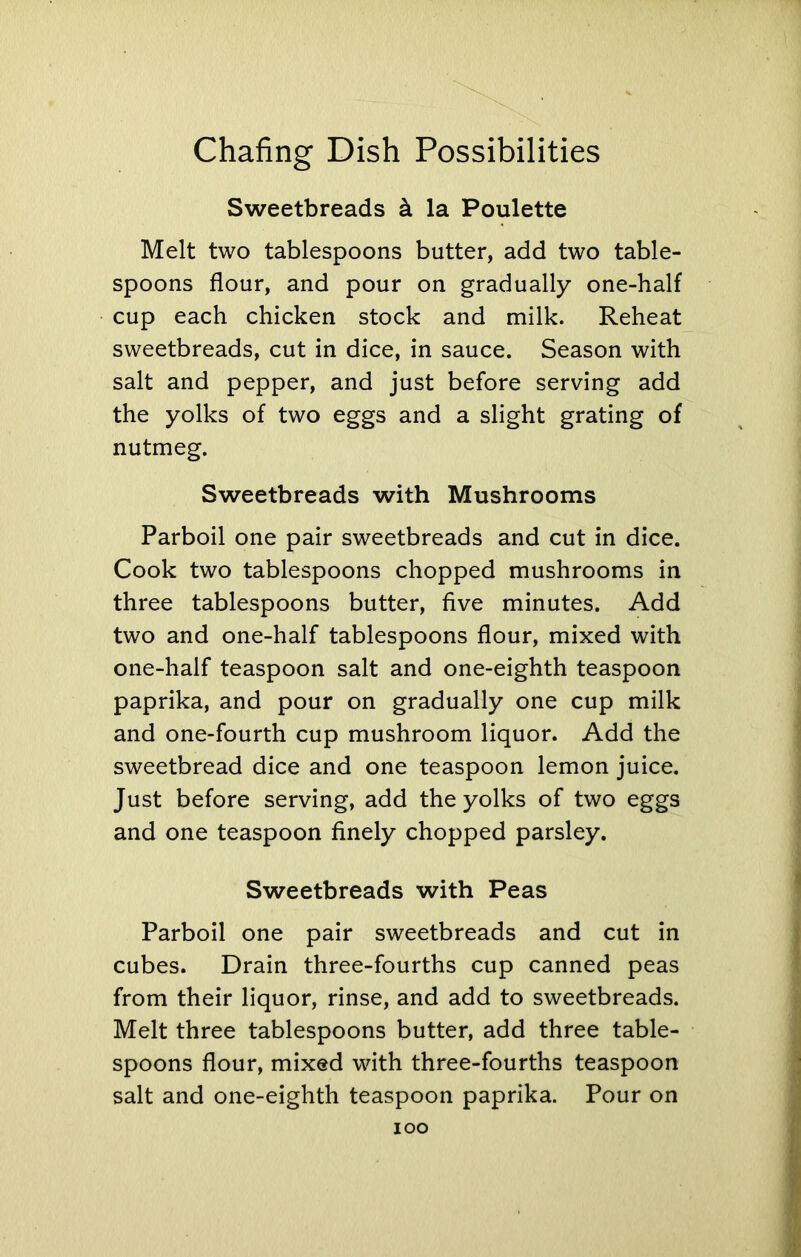 Sweetbreads la Poulette Melt two tablespoons butter, add two table- spoons flour, and pour on gradually one-half cup each chicken stock and milk. Reheat sweetbreads, cut in dice, in sauce. Season with salt and pepper, and just before serving add the yolks of two eggs and a slight grating of nutmeg. Sweetbreads with Mushrooms Parboil one pair sweetbreads and cut in dice. Cook two tablespoons chopped mushrooms in three tablespoons butter, five minutes. Add two and one-half tablespoons flour, mixed with one-half teaspoon salt and one-eighth teaspoon paprika, and pour on gradually one cup milk and one-fourth cup mushroom liquor. Add the sweetbread dice and one teaspoon lemon juice. Just before serving, add the yolks of two eggs and one teaspoon finely chopped parsley. Sweetbreads with Peas Parboil one pair sweetbreads and cut in cubes. Drain three-fourths cup canned peas from their liquor, rinse, and add to sweetbreads. Melt three tablespoons butter, add three table- spoons flour, mixed with three-fourths teaspoon salt and one-eighth teaspoon paprika. Pour on IOO
