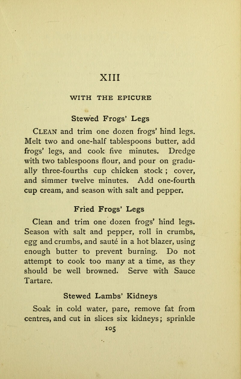 WITH THE EPICURE Stewed Frogs’ Legs Clean and trim one dozen frogs’ hind legs. Melt two and one-half tablespoons butter, add frogs’ legs, and cook five minutes. Dredge with two tablespoons flour, and pour on gradu- ally three-fourths cup chicken stock ; cover, and simmer twelve minutes. Add one-fourth cup cream, and season with salt and pepper. Fried Frogs’ Legs Clean and trim one dozen frogs’ hind legs. Season with salt and pepper, roll in crumbs, egg and crumbs, and saute in a hot blazer, using enough butter to prevent burning. Do not attempt to cook too many at a time, as they should be well browned. Serve with Sauce Tartare. Stewed Lambs’ Kidneys Soak in cold water, pare, remove fat from centres, and cut in slices six kidneys; sprinkle io5