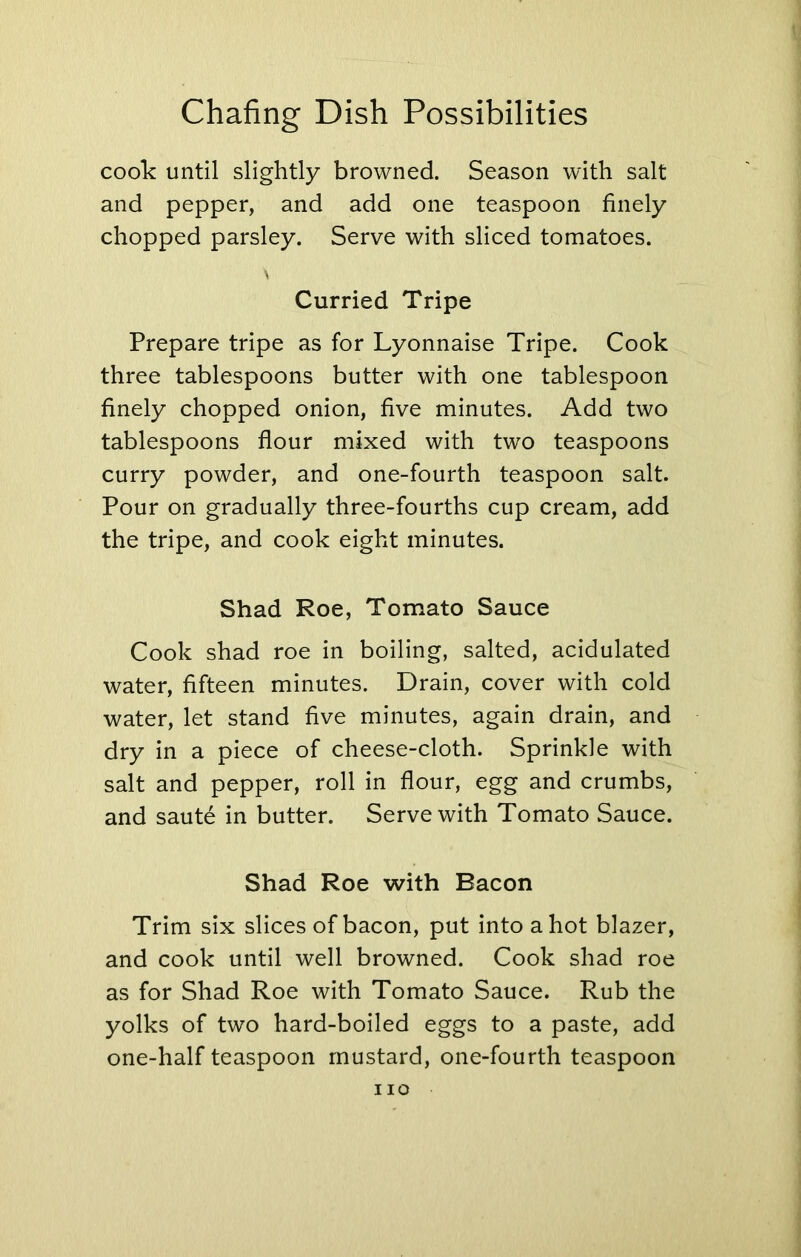 cook until slightly browned. Season with salt and pepper, and add one teaspoon finely chopped parsley. Serve with sliced tomatoes. Curried Tripe Prepare tripe as for Lyonnaise Tripe. Cook three tablespoons butter with one tablespoon finely chopped onion, five minutes. Add two tablespoons flour mixed with two teaspoons curry powder, and one-fourth teaspoon salt. Pour on gradually three-fourths cup cream, add the tripe, and cook eight minutes. Shad Roe, Tomato Sauce Cook shad roe in boiling, salted, acidulated water, fifteen minutes. Drain, cover with cold water, let stand five minutes, again drain, and dry in a piece of cheese-cloth. Sprinkle with salt and pepper, roll in flour, egg and crumbs, and saute in butter. Serve with Tomato Sauce. Shad Roe with Bacon Trim six slices of bacon, put into a hot blazer, and cook until well browned. Cook shad roe as for Shad Roe with Tomato Sauce. Rub the yolks of two hard-boiled eggs to a paste, add one-half teaspoon mustard, one-fourth teaspoon