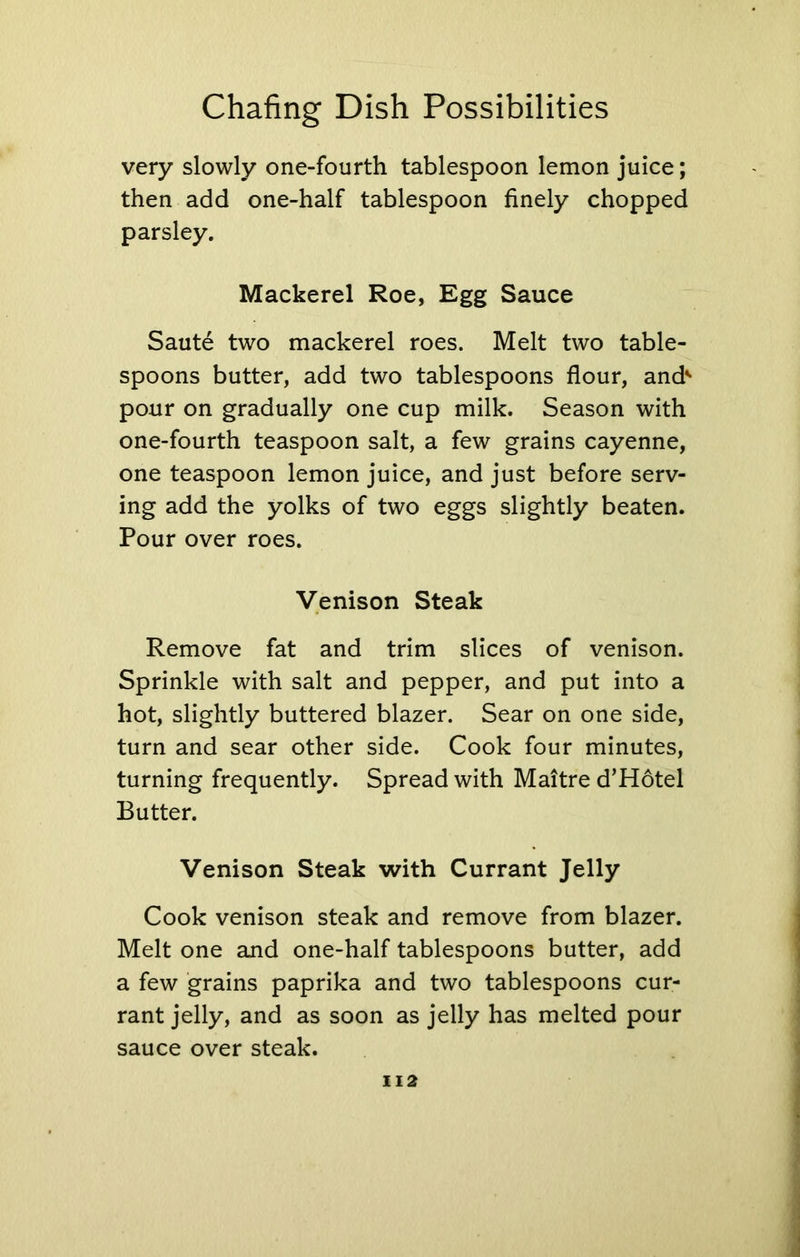 very slowly one-fourth tablespoon lemon juice; then add one-half tablespoon finely chopped parsley. Mackerel Roe, Egg Sauce Saute two mackerel roes. Melt two table- spoons butter, add two tablespoons flour, and' pour on gradually one cup milk. Season with one-fourth teaspoon salt, a few grains cayenne, one teaspoon lemon juice, and just before serv- ing add the yolks of two eggs slightly beaten. Pour over roes. Venison Steak Remove fat and trim slices of venison. Sprinkle with salt and pepper, and put into a hot, slightly buttered blazer. Sear on one side, turn and sear other side. Cook four minutes, turning frequently. Spread with Maitre d’Hotel Butter. Venison Steak with Currant Jelly Cook venison steak and remove from blazer. Melt one and one-half tablespoons butter, add a few grains paprika and two tablespoons cur- rant jelly, and as soon as jelly has melted pour sauce over steak.