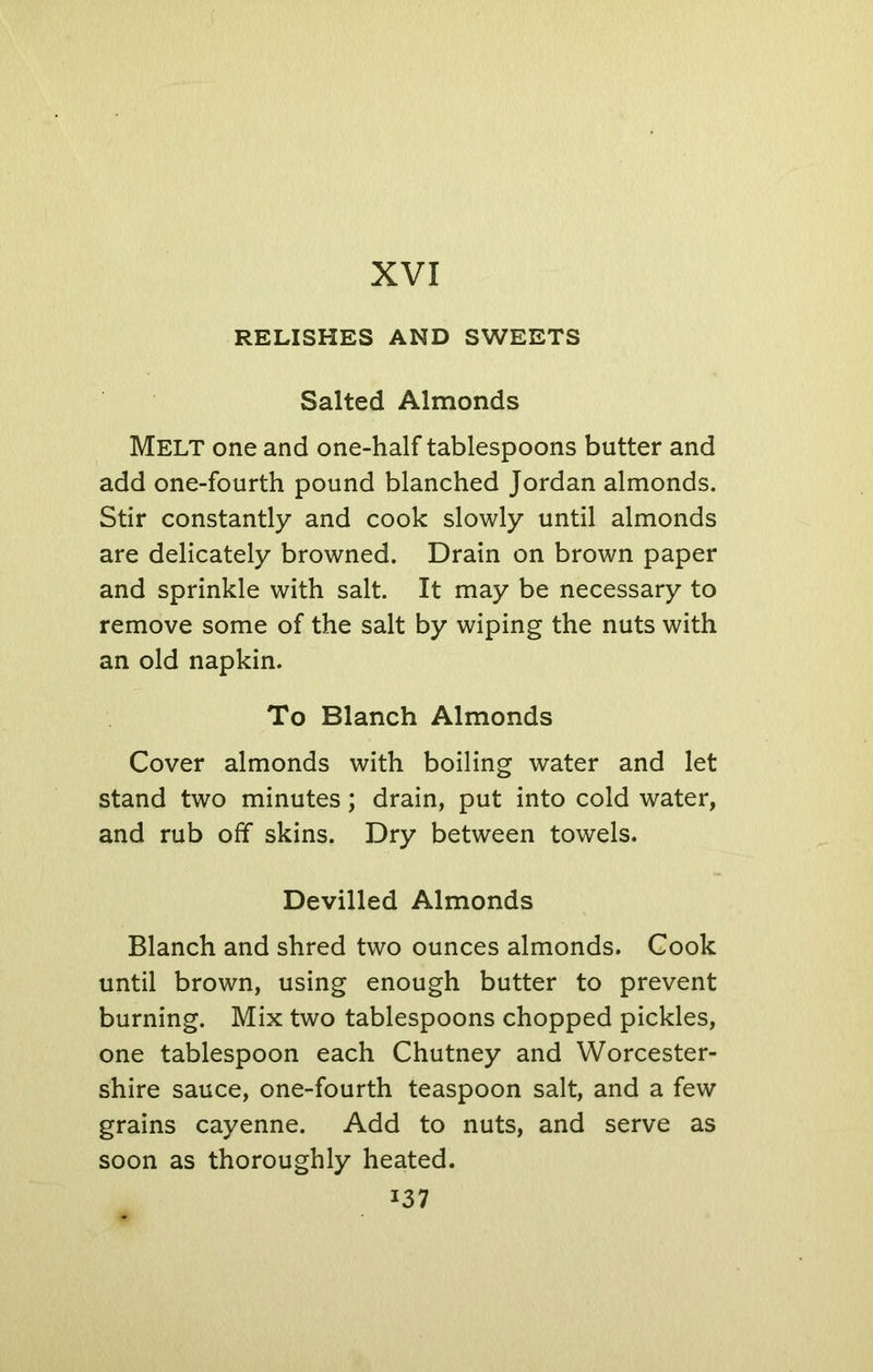 RELISHES AND SWEETS Salted Almonds Melt one and one-half tablespoons butter and add one-fourth pound blanched Jordan almonds. Stir constantly and cook slowly until almonds are delicately browned. Drain on brown paper and sprinkle with salt. It may be necessary to remove some of the salt by wiping the nuts with an old napkin. To Blanch Almonds Cover almonds with boiling water and let stand two minutes; drain, put into cold water, and rub off skins. Dry between towels. Devilled Almonds Blanch and shred two ounces almonds. Cook until brown, using enough butter to prevent burning. Mix two tablespoons chopped pickles, one tablespoon each Chutney and Worcester- shire sauce, one-fourth teaspoon salt, and a few grains cayenne. Add to nuts, and serve as soon as thoroughly heated. i37