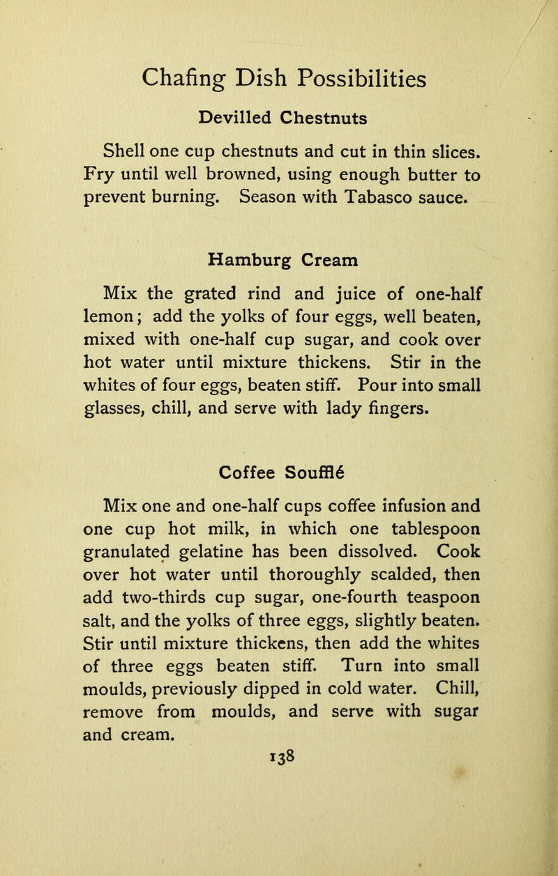 Devilled Chestnuts Shell one cup chestnuts and cut in thin slices. Fry until well browned, using enough butter to prevent burning. Season with Tabasco sauce. Hamburg Cream Mix the grated rind and juice of one-half lemon; add the yolks of four eggs, well beaten, mixed with one-half cup sugar, and cook over hot water until mixture thickens. Stir in the whites of four eggs, beaten stiff. Pour into small glasses, chill, and serve with lady fingers. Coffee Souffl6 Mix one and one-half cups coffee infusion and one cup hot milk, in which one tablespoon granulated gelatine has been dissolved. Cook over hot water until thoroughly scalded, then add two-thirds cup sugar, one-fourth teaspoon salt, and the yolks of three eggs, slightly beaten. Stir until mixture thickens, then add the whites of three eggs beaten stiff. Turn into small moulds, previously dipped in cold water. Chill, remove from moulds, and serve with sugar and cream.