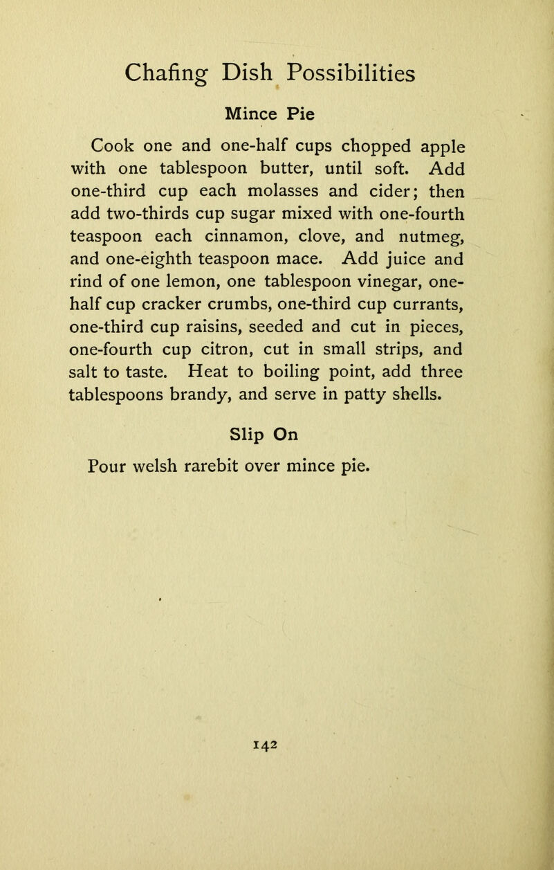 Mince Pie Cook one and one-half cups chopped apple with one tablespoon butter, until soft. Add one-third cup each molasses and cider; then add two-thirds cup sugar mixed with one-fourth teaspoon each cinnamon, clove, and nutmeg, and one-eighth teaspoon mace. Add juice and rind of one lemon, one tablespoon vinegar, one- half cup cracker crumbs, one-third cup currants, one-third cup raisins, seeded and cut in pieces, one-fourth cup citron, cut in small strips, and salt to taste. Heat to boiling point, add three tablespoons brandy, and serve in patty shells. Slip On Pour welsh rarebit over mince pie.