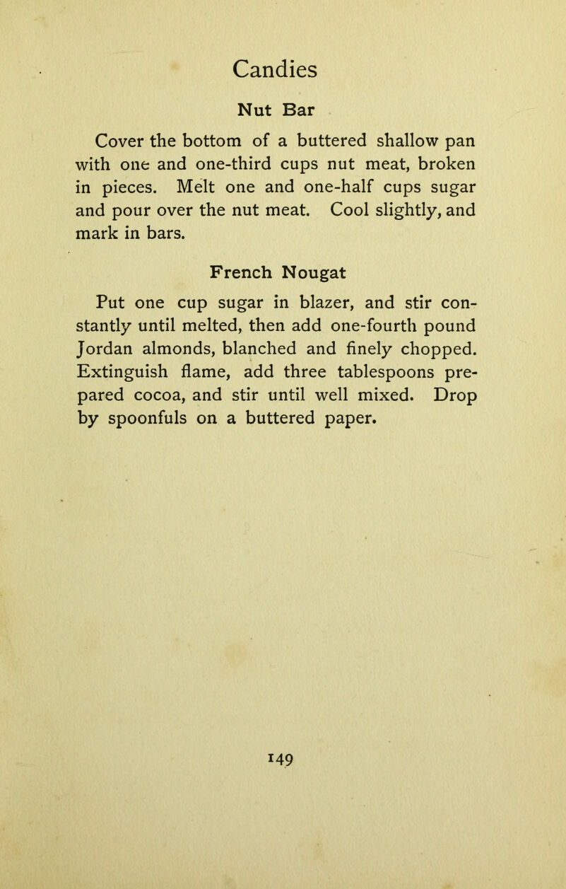 Nut Bar Cover the bottom of a buttered shallow pan with one and one-third cups nut meat, broken in pieces. Melt one and one-half cups sugar and pour over the nut meat. Cool slightly, and mark in bars. French Nougat Put one cup sugar in blazer, and stir con- stantly until melted, then add one-fourth pound Jordan almonds, blanched and finely chopped. Extinguish flame, add three tablespoons pre- pared cocoa, and stir until well mixed. Drop by spoonfuls on a buttered paper.
