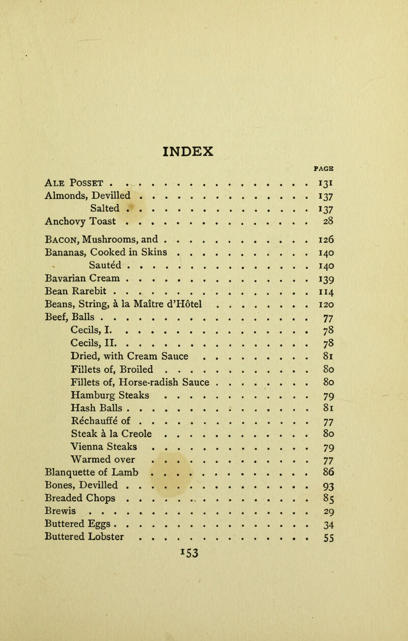 PAGE Ale Posset 131 Almonds, Devilled 137 Salted 137 Anchovy Toast 28 Bacon, Mushrooms, and 126 Bananas, Cooked in Skins 140 Sauted 140 Bavarian Cream 139 Bean Rarebit 114 Beans, String, a la Maitre d’Hotel 120 Beef, Balls 77 Cecils, 1 78 Cecils, II 78 Dried, with Cream Sauce 81 Fillets of, Broiled 80 Fillets of, Horse-radish Sauce 80 Hamburg Steaks 79 Hash Balls 81 Rechauffe of 77 Steak a la Creole 80 Vienna Steaks 79 Warmed over 77 Blanquette of Lamb 86 Bones, Devilled 93 Breaded Chops 85 Brewis 29 Buttered Eggs 34 Buttered Lobster 55