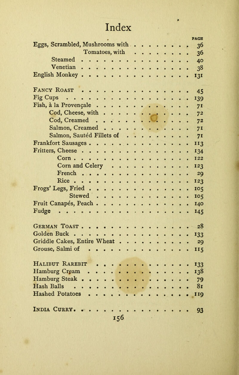 . PAGE Eggs, Scrambled, Mushrooms with 36 Tomatoes, with 36 Steamed 40 Venetian 38 English Monkey 131 Fancy Roast 45 Fig Cups 139 Fish, a la Proven9ale 71 Cod, Cheese, with 72 Cod, Creamed v 72 Salmon, Creamed 71 Salmon, Sauted Fillets of 71 Frankfort Sausages 113 Fritters, Cheese 134 Corn 122 Corn and Celery 123 French 29 Rice 123 Frogs’ Legs, Fried 105 Stewed 105 Fruit Canapes, Peach 140 Fudge . . . 145 German Toast 28 Golden Buck 133 Griddle Cakes, Entire Wheat 29 Grouse, Salmi of 115 Halibut Rarebit 133 Hamburg Crpam 138 Hamburg Steak 79 Hash Balls 81 Hashed Potatoes 119 India Curry 93