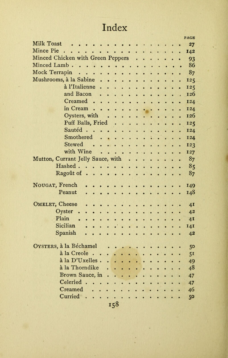PAGE Milk Toast 27 Mince Pie 142 Minced Chicken with Green Peppers 93 Minced Lamb 86 Mock Terrapin 87 Mushrooms, a la Sabine 125 & l’ltalienne 125 and Bacon 126 Creamed 124 in Cream 124 Oysters, with 126 Puff Balls, Fried 125 Sauted 124 Smothered 124 Stewed 123 with Wine 127 Mutton, Currant Jelly Sauce, with 87 Hashed 85 Ragout of ... 87 Nougat, French 149 Peanut 148 Omelet, Cheese 41 Oyster 42 Plain 41 Sicilian 141 Spanish 42 Oysters, h la Bechamel 50 a la Creole 51 a la D’Uxelles 49 a la Thorndike 48 Brown Sauce, in 47 Celeried 47 Creamed 46 Curried 50
