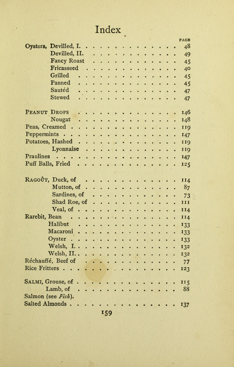 PAGE Oysters, Devilled, I 48 Devilled, II 49 Fancy Roast 45 Fricasseed 40 Grilled 45 Panned 45 Sauted 47 Stewed 47 Peanut Drops 146 Nougat 148 Peas, Creamed 119 Peppermints 147 Potatoes, Hashed 119 Lyonnaise 119 Praulines 147 Puff Balls, Fried 125 Ragout, Duck, of 114 Mutton, of 87 Sardines, of 73 Shad Roe, of 111 Veal, of 114 Rarebit, Bean 114 Halibut 133 Macaroni 133 Oyster 133 Welsh, 1 132 Welsh, II 132 Rechauffe, Beef of 77 Rice Fritters 123 Salmi, Grouse, of 115 Lamb, of 88 Salmon (see Fish). Salted Almonds . . 137 J59
