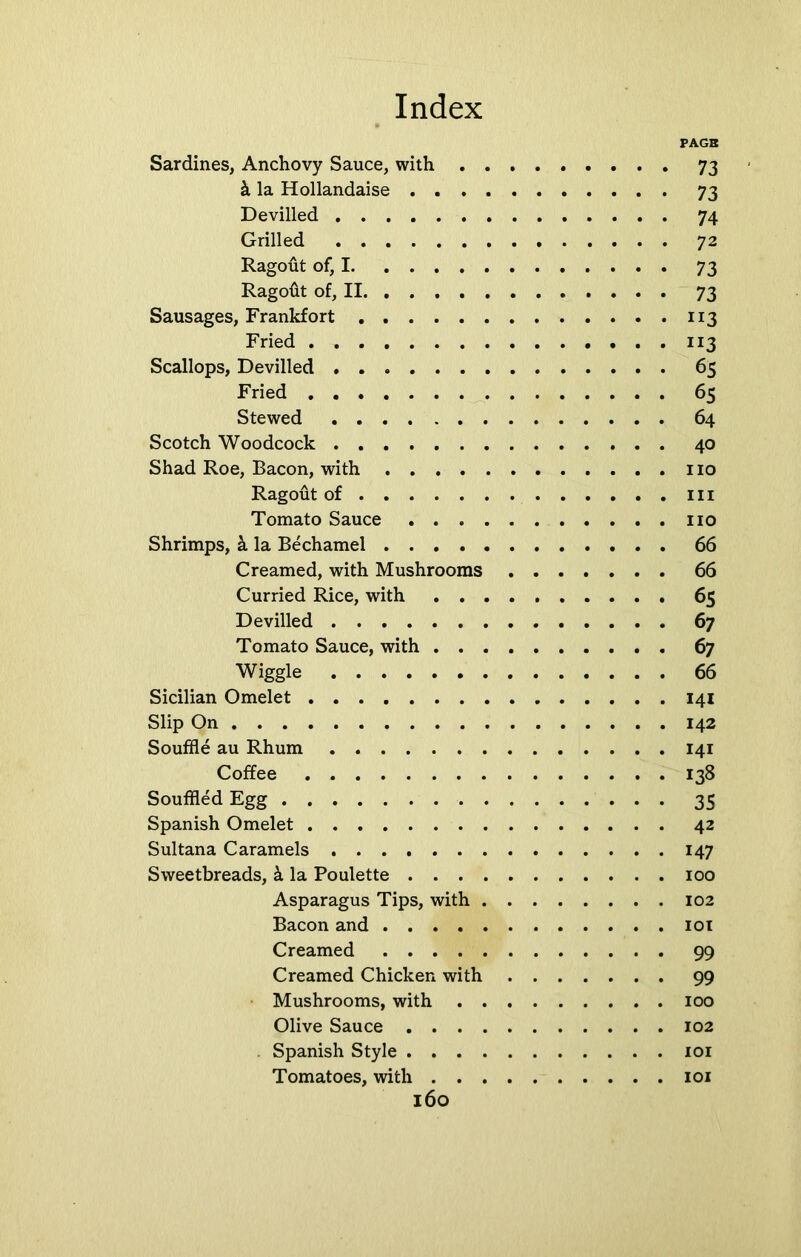 PAGB Sardines, Anchovy Sauce, with 73 & la Hollandaise 73 Devilled 74 Grilled 72 Ragout of, 1 73 Ragoftt of, II 73 Sausages, Frankfort 113 Fried 113 Scallops, Devilled 65 Fried 65 Stewed 64 Scotch Woodcock 40 Shad Roe, Bacon, with no Ragout of in Tomato Sauce no Shrimps, k la Bechamel 66 Creamed, with Mushrooms 66 Curried Rice, with . . . 65 Devilled 67 Tomato Sauce, with 67 Wiggle 66 Sicilian Omelet 141 Slip On 142 Souffle au Rhum 141 Coffee 138 Souffled Egg 35 Spanish Omelet 42 Sultana Caramels 147 Sweetbreads, k la Poulette 100 Asparagus Tips, with 102 Bacon and 101 Creamed 99 Creamed Chicken with 99 Mushrooms, with 100 Olive Sauce 102 . Spanish Style 101 Tomatoes, with 101