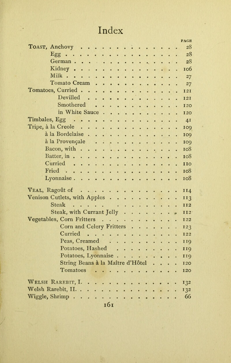 PAGE Toast, Anchovy 28 Egg 28 German ... . . . 28 Kidney 106 Milk 27 Tomato Cream 27 Tomatoes, Curried 121 Devilled 121 Smothered 120 in White Sauce 120 Timbales, Egg 41 Tripe, a la Creole 109 a la Bordelaise 109 a la Proven5ale 109 Bacon, with 108 Batter, in 108 Curried . no Fried 108 Lyonnaise 108 Veal, Ragout of 114 Venison Cutlets, with Apples 113 Steak 112 Steak, with Currant Jelly 112 Vegetables, Corn Fritters 122 Corn and Celery Fritters 123 Curried 122 Peas, Creamed 119 Potatoes, Hashed 119 Potatoes, Lyonnaise .119 String Beans k la Maitre d’Hotel .... 120 Tomatoes 120 Welsh Rarebit, 1 132 Welsh Rarebit, II 132 Wiggle, Shrimp 66
