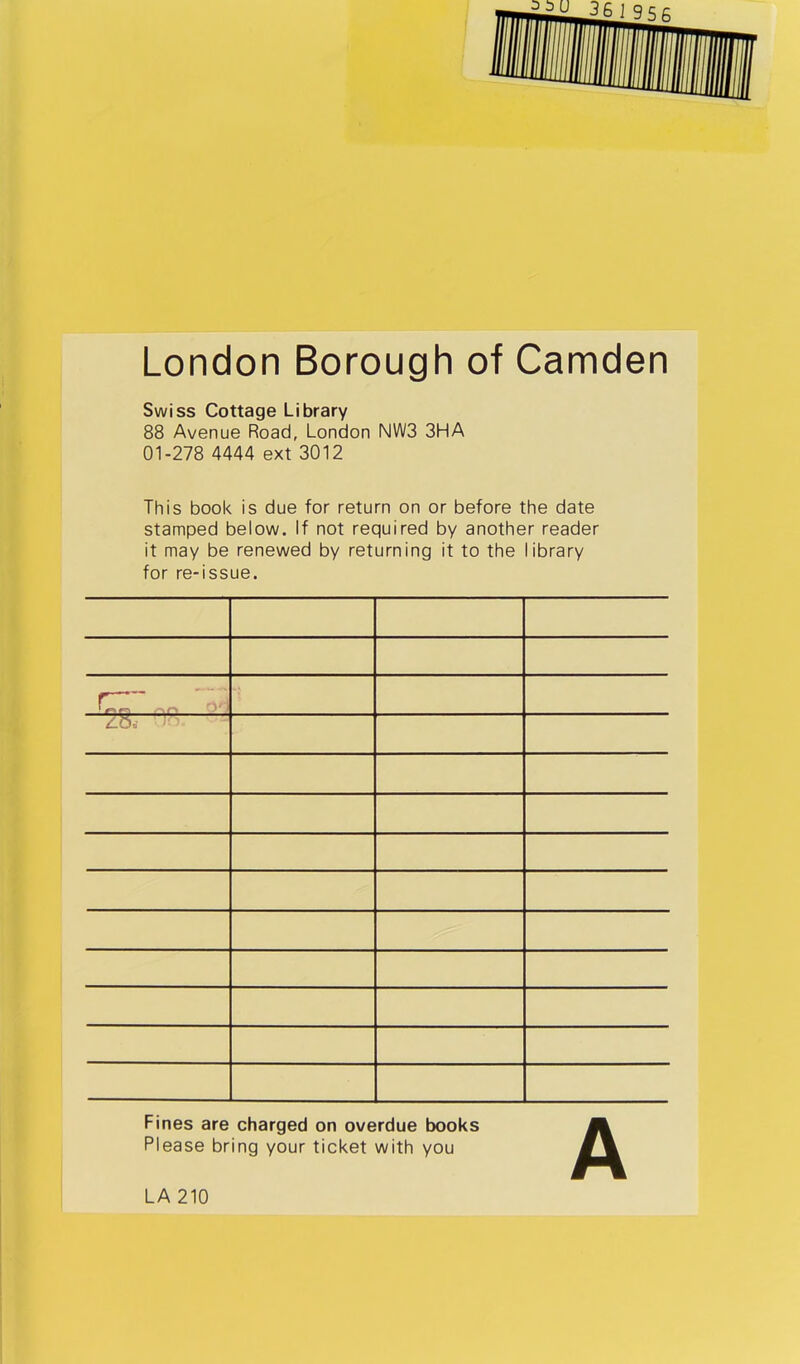 London Borough of Camden Swiss Cottage Library 88 Avenue Road, London NWS 3HA 01-278 4444 ext 3012 This book is due for return on or before the date stamped below. If not required by another reader it may be renewed by returning it to the library for re-issue. ' - - r — . Fines are charged on overdue books Please bring your ticket with you LA 210