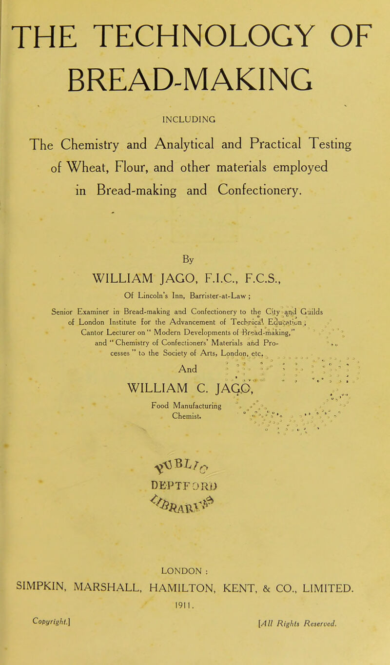 BREAD-MAKING INCLUDING The Chemistry and Analytical and Practical Testing of Wheat, Flour, and other materials employed in Bread-making and Confectionery. By WILLIAM JAGO, F.I.C, F.C.S., Of Lincoln’s Inn, Barrister-at-Law ; Senior Examiner in Bread-making and Confectionery to the C|ty ^ai;d Guilds of London Institute for the Advancement of Techrica^, Eciuija.t’on ; Cantor Lecturer on “ Modern Developments of Rreid-rhaking,” ' ,' and “ Chemistry of Confectioners’ Materials aivd Pro- cesses ” to the Society of Arts, London, etc. And > C' “ WILLIAM C. JAG.c7 Food Manufacturing j Chemist. SL/ Q DEPTFORj) LONDON : SIMPKIN, MARSHALL, HAMILTON, KENT, & CO., LIMITED. 1911. Copyright.] [All Rights Reserved.