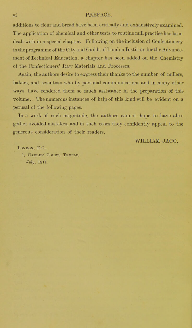 PREFACE. additions to flour and bread have been critically and exhaustively examined. The application of chemical and other tests to routine mill practice has been dealt with in a special chapter. Following on the inclusion of Confectionery in the programme of the City and Guilds of London Institute for the Advance- ment of Technical Education, a chapter has been added on the Chemistry of the Confectioners’ Raw Materials and Processes. Again, the authors desire to express their thanks to the number of miUers, bakers, and scientists who by personal communications and in many other ways have rendered them so much assistance in the preparation of this volume. The numerous instances of help of this kind will be evident on a perusal of the following pages. In a work of such magnitude, the authors cannot hope to have alto- gether avoided mistakes, and in such cases they confidently appeal to the generous consideration of their readers. London, E.C., L Garden Court, Temple, July, 1911- william JAGO.