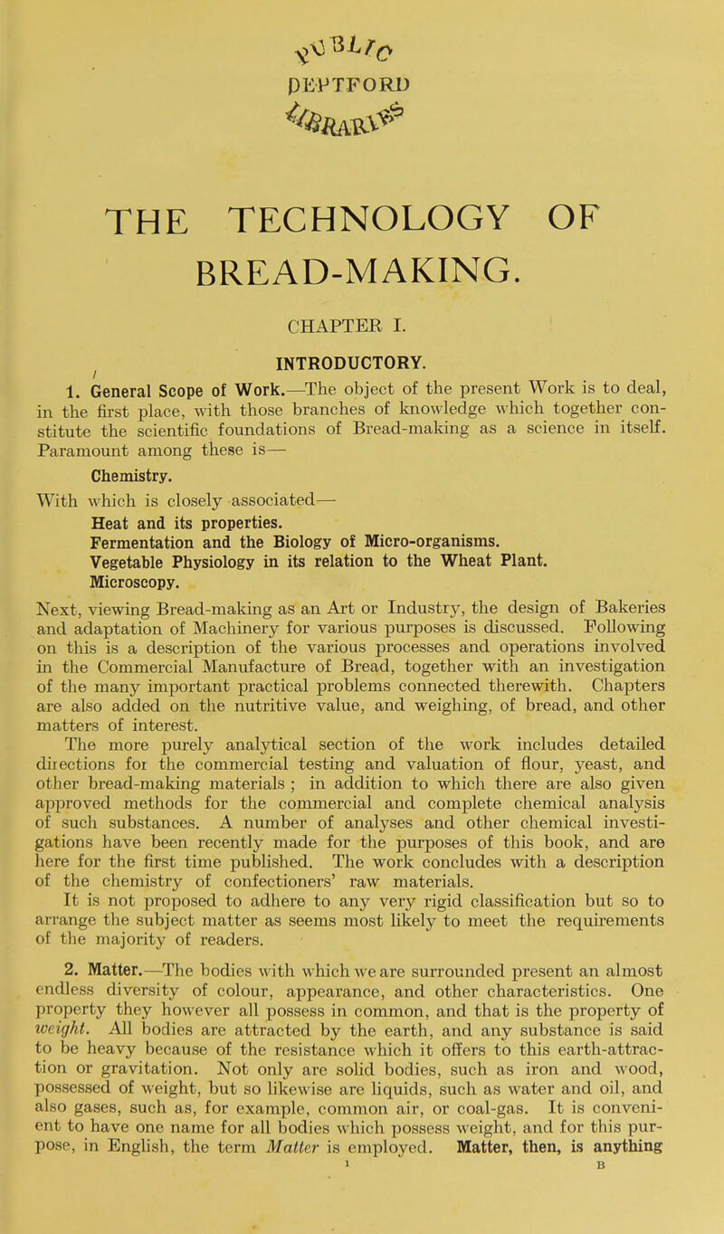 ^\3 PEPTFORD THE TECHNOLOGY OF BREAD-MAKING. CHAPTER I. INTRODUCTORY. 1. General Scope of Work.—The object of the present Work is to deal, in the first place, with those branches of knowledge which together con- stitute the scientific foundations of Bread-making as a science in itself. Paramount among these is— Chemistry. With which is closely associated— Heat and its properties. Fermentation and the Biology of Micro-organisms. Vegetable Physiology in its relation to the Wheat Plant. Microscopy. Next, viewing Bread-making as an Art or Industry, the design of Bakeries and adaptation of Machinery for various purposes is discussed. Following on this is a description of the various processes and operations involved in the Commercial Manufacture of Bread, together with an investigation of the many important practical problems connected therewith. Chapters are also added on the nutritive value, and weighing, of bread, and other matters of interest. The more purely analytical section of the work includes detailed directions for the commercial testing and valuation of flour, yeast, and other bread-making materials ; in addition to which there are also given apjrroved methods for the commercial and complete chemical analysis of such substances. A number of analyses and other chemical investi- gations have been recently made for the purposes of this book, and are here for the first time published. The work concludes with a description of the chemistry of confectioners’ raw materials. It is not proposed to adhere to any very rigid classification but so to arrange the subject matter as seems most likely to meet the requirements of the majority of readers. 2. Matter.—^The bodies with which we are surrounded present an almost endless diversity of colour, appearance, and other characteristics. One property they however all possess in common, and that is the property of loeight. All bodies are attracted by the earth, and any substance is said to be heavy because of the resistance which it offers to this earth-attrac- tion or gravitation. Not only are solid bodies, such as iron and wood, possessed of weight, but so likewise are liquids, such as water and oil, and also gases, such as, for example, common air, or coal-gas. It is conveni- ent to have one name for all bodies which possess weight, and for this pur- pose, in English, the term Matter is employed. Matter, then, is anything