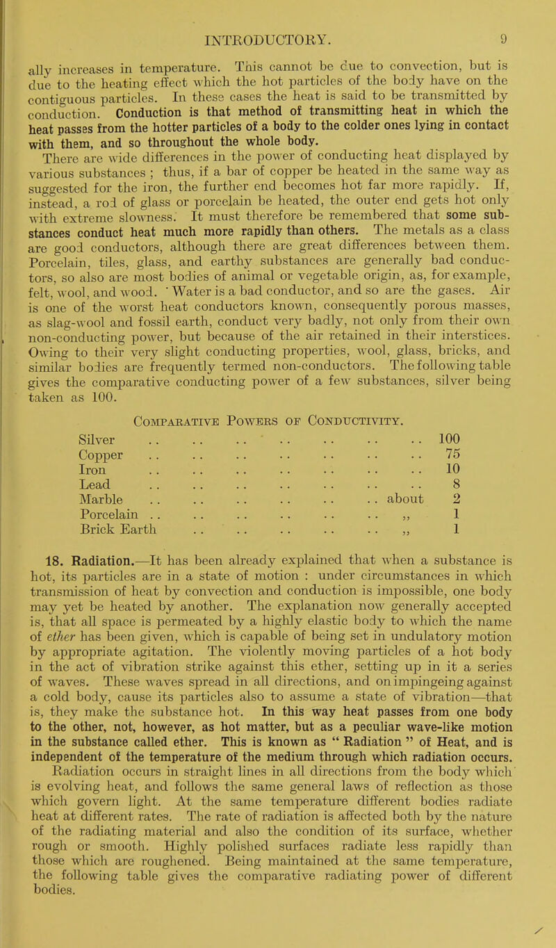 ally increases in temperature. This cannot be due to convection, but is due to the heating effect which the hot particles of the body have on the contiguous particles. In these cases the heat is said to be transmitted by conduction. Conduction is that method of transmitting heat in which the heat passes from the hotter particles of a body to the colder ones lying in contact with them, and so throughout the whole body. There are wide differences in the power of conducting heat displayed by various substances ; thus, if a bar of copper be heated in the same way as suggested for the iron, the further end becomes hot far more rapidly. If, instead, a rod of glass or porcelain be heated, the outer end gets hot only with extreme slowness. It must therefore be remembered that some sub- stances conduct heat much more rapidly than others. The metals as a class are good conductors, although there are great differences between them. Porcelain, tiles, glass, and earthy substances are generally bad conduc- tors, so also are most bodies of animal or vegetable origin, as, for example, felt, wool, and wood. ' Water is a bad conductor, and so are the gases. Air is one of the worst heat conductors known, consequently porous masses, as slag-wool and fossil earth, conduct very badly, not only from their own non-conducting power, but because of the air retained in their interstices. Owing to their very slight conducting properties, wool, glass, bricks, and similar bodies are frequently termed non-conductors. The following table gives the comparative conducting power of a few substances, silver being taken as 100. Comparative Powers of Condtjctivity. Silver .. •. «. 100 Copper 75 Iron 10 Lead . • . . . . « . • . 8 Marble .. about 2 Porcelain . . . , . . . . . . 3, 1 Brick Earth • • . . • . • . 33 1 Radiation.—It has been already explained that when a substance hot, its particles are in a state of motion : under circumstances in wliich transmission of heat by convection and conduction is impossible, one body may yet be heated by another. The explanation now generally accepted is, that all space is permeated by a lughly elastic body to which the name of ether has been given, which is capable of being set in undulatory motion by appropriate agitation. The violently moving particles of a hot body in the act of vibration strike against this ether, setting up in it a series of waves. These waves spread in aU directions, and on imjnngeing against a cold body, cause its particles also to assume a state of vibration—^that is, they make the substance hot. In this way heat passes from one body to the other, not, however, as hot matter, but as a peculiar wave-like motion in the substance called ether. This is known as “ Radiation ” of Heat, and is independent of the temperature of the medium through which radiation occurs. Radiation occurs in straight lines in all directions from tlie body which' is evolving heat, and follows the same general laws of reflection as those which govern light. At the same temperature different bodies radiate heat at different rates. Tlie rate of radiation is affected both by the nature of the radiating material and also the condition of its surface, whether rough or smooth. Highly polished surfaces radiate less rapidly tlian those which are roughened. Being maintained at the same temperature, the following table gives the comparative radiating power of different bodies.