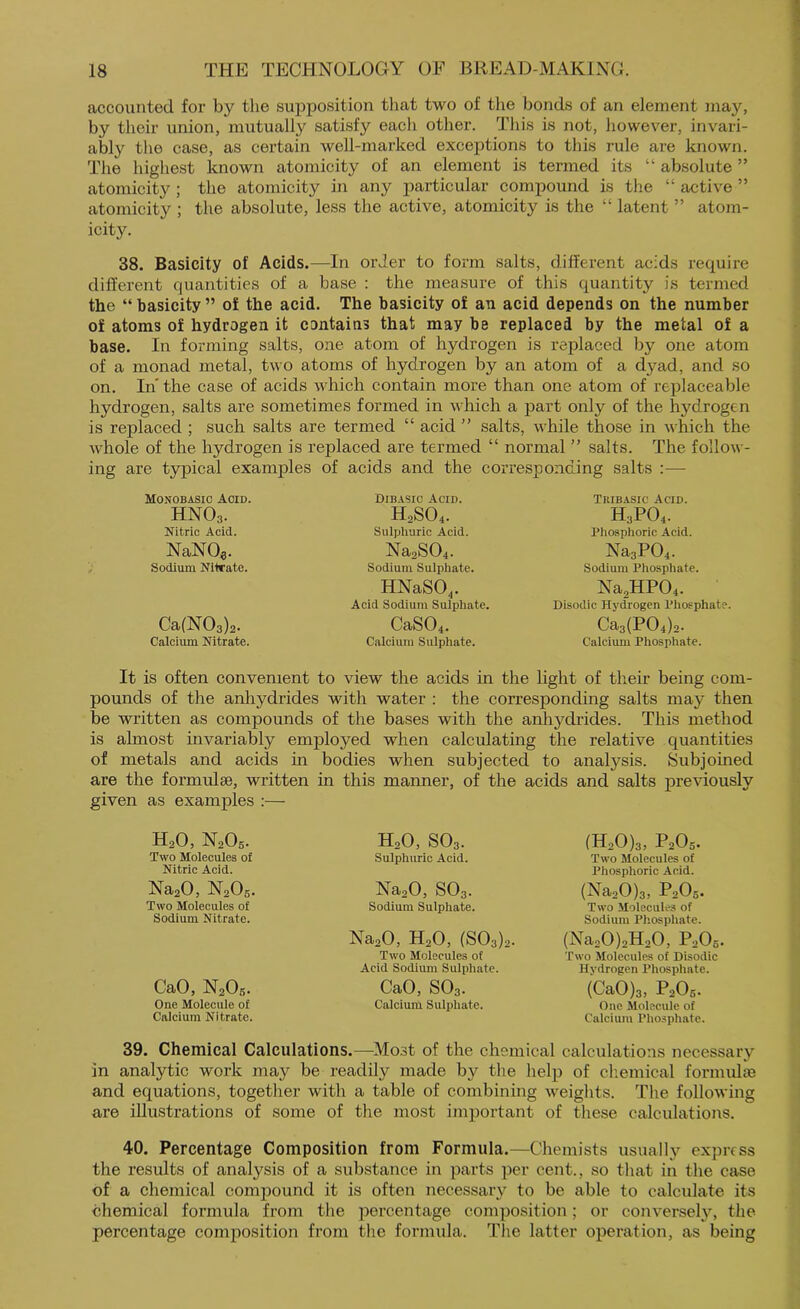 accounted for by the supposition tliat two of the bonds of an element may, by their union, mutually satisfy each other. Tliis is not, however, invari- ably the case, as certain well-marked exceptions to this rule are known. The highest known atomicity of an element is termed its “ absolute ” atomicity ; the atomicity in any particular compound is the “ active ” atomicity ; the absolute, less the active, atomicity is the “ latent ” atom- icity. 38. Basicity of Acids.—In order to form salts, different acids require different quantities of a base : the measure of this quantity is termed the “ basicity ” of the acid. The basicity of an acid depends on the number of atoms of hydrogen it contains that may be replaced by the metal of a base. In forming salts, one atom of hydrogen is replaced by one atom of a monad metal, two atoms of hydrogen by an atom of a dyad, and so on. In the case of acids which contain more than one atom of replaceable hydrogen, salts are sometimes formed in which a part only of the hydrogen is replaced ; such salts are termed “ acid ” salts, while those in which the Avhole of the hydrogen is replaced are termed “ normal ” salts. The follow- ing are typical examples of acids and the corresponding salts Monobasic Acid. HNO3. Nitric Acid. NaNOe. Sodium Nitrate. Ca(N03)2. Calcium Nitrate. Dibasic Acid. H2SO4. Sulphuric Acid. Na2S04. Sodium Sulphate. HNaSO,. Acid Sodium Sulphate. CaS04. Calcium Sulphate. Tkibasic Acid. H3PO4. Phosphoric Acid. Na3P04. Sodium Phosphate. Na2HP04. Disodic Hydrogen Phosphate. Ca3(P04)2. Calcium Phosphate. It is often convenient to view the acids in the light of their being com- pounds of the anhydrides with water : the corresponding salts may then be written as compounds of the bases with the anhydrides. This method is almost invariably employed when calculating the relative quantities of metals and acids in bodies when subjected to analysis. Subjoined are the formulse, written in this manner, of the acids and salts previously given as examples :— H2O, N2O5. Two Molecules of Nitric Acid. Na20, N2O6. Two Molecules of Sodium Nitrate. CaO, N2O6. One Molecule of Calcium Nitrate. H2O, SO3. Sulphuric Acid. NaaO, SO3. Sodium Sulphate. Na20, H2O, (803)2. Two Molecules of Acid Sodium Sulphate. CaO, SO3. Calcium Sulphate. (H20)3, P2O5. Two Molecules of Phosphoric Acid. (NaoO)3, P2O5. Two Molecules of Sodium Phosphate. (NaaOjaHoO, PaOg. Two Molecules of Disodic Hydrogen Phosphate. (CaOjs, P2O5. One Molecule of Calcium Pho.sphate. 39. Chemical Calculations.—^Most of the chemical calculations necessary in analytic work may be readily made by the help of cliemical formulae and equations, together with a table of combining weights. The following are illustrations of some of the most important of these calculations. 40. Percentage Composition from Formula.—Chemists usually express the results of analysis of a substance in parts per cent., so that in the case of a chemical comjiound it is often necessary to be able to calculate its chemical formula from the percentage composition; or conversehq the percentage composition from the formula. The latter operation, as being