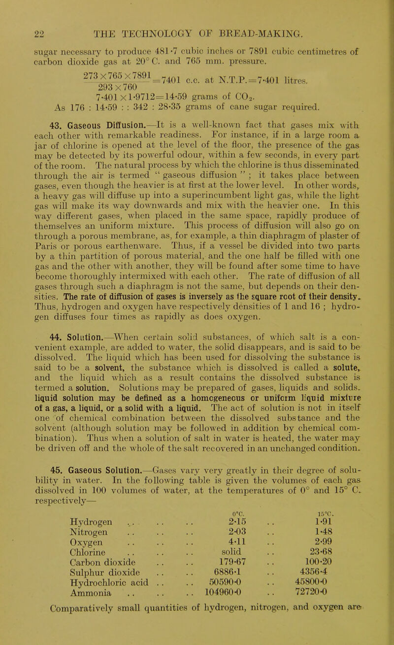 sugar necessary to produce 481 •? cubic indies or 7891 cubic centimetres of carbon dioxide gas at 20° C. and 765 mm. pressure. 273x765 x^8^1^^^q^ ^ ^ N.T.P.=7-401 litres. 293x760 7-401 X 1-9712=14-59 grams of CO2. As 176 : 14-59 : : 342 : 28-35 grams of cane sugar rec£uired. 43. Gaseous Diffusion.—It is a well-known fact that gases mix with each other with remarkable readiness. For instance, if in a large room a jar of chlorine is opened at the level of the floor, the presence of the gas may be detected by its powerful odour, within a few seconds, in every part of the room. The natural process by which the chlorine is thus disseminated through the air is termed “ gaseous diffusion ” ; it takes place between gases, even though the heavier is at first at the lower level. In other words, a heavy gas AAdll diffuse up into a superincumbent light gas, while the light gas will make its Avay downwards and mix with the heavier one. In this Avay different gases, when placed in the same space, rapidly produce of themselves an uniform mixture. Tlris process of diffusion will also go on through a porous membrane, as, for example, a thin diaphragm of plaster of Paris or porous earthenware. Thus, if a vessel be divided into two parts by a thin partition of porous material, and the one half be filled with one gas and the other with another, they 'will be found after some time to have become thoroughly intermixed with each other. The rate of diffusion of aU gases through such a diaphragm is not the same, but depends on their den- sities. The rate of diffusion of gases is inversely as the square root of their density^ Thus, hydrogen and oxygen have respectively densities of 1 and 16 ; hydro- gen diffuses four times as rapidly as does oxygen. 44. Solution.—When certain solid substances, of which salt is a con- venient example, are added to water, the solid disappears, and is said to be dissolved. The liquid which has been used for dissolving the substance is said to be a solvent, the substance which is dissolved is called a solute, and the liquid which as a result contains the dissolved substance is termed a solution. Solutions may be prepared of gases, liquids and solids, liquid solution may he defined as a homogeneous or uniform liquid mixture of a gas, a liquid, or a solid with a liquid. The act of solution is not in itself one of chemical combination between the dissolved substance and the solvent (although solution may be followed in addition by chemical com- bination). Thus when a solution of salt in water is heated, the water may be driven off and the whole of the salt recovered in an unchanged condition. 45. Gaseous Solution.—Gases vary very greatly in their degree of solu- bility in water. In the following table is given the volumes of each gas dissolved in 100 volumes of water, at the temperatures of 0° and 15° C. respectively— Hydrogen o°c. 2-15 15°C. 1-91 Nitrogen 2-03 1-48 Oxygen 4-11 2-99 Chlorine solid 23-68 Carbon dioxide 179-67 100-20 Sulphur dioxide 6886-1 4356-4 Hydrochloric acid .. 50590-0 45800-0 Ammonia .. 104960-0 72720-0 Comparatively small quantities of hydrogen, nitrogen. and oxygen