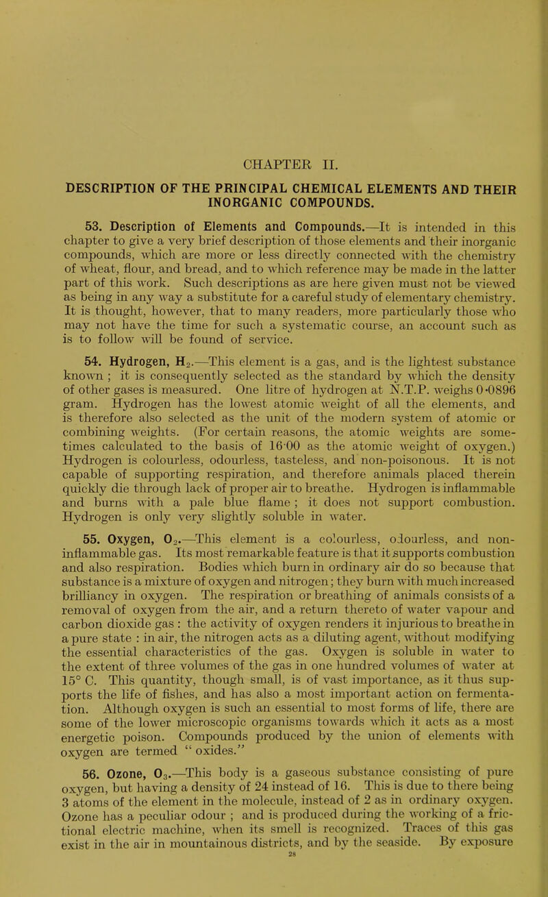 CHAPTER II. DESCRIPTION OF THE PRINCIPAL CHEMICAL ELEMENTS AND THEIR INORGANIC COMPOUNDS. 53. Description of Elements and Compounds.—It is intended in this chapter to give a very brief description of those elements and their inorganic compounds, which are more or less directly connected with the chemistry of wheat, flour, and bread, and to which reference may be made in the latter part of this work. Such descriptions as are here given must not be viewed as being in any way a substitute for a careful study of elementary chemistry. It is thought, however, that to many readers, more particularly those who may not have the time for such a systematic course, an account such as is to follow wiU be found of service. 54. Hydrogen, H2.—^This element is a gas, and is the lightest substance kno^vn ; it is consequently selected as the standard by Avhich the density of other gases is measured. One litre of hydrogen at N.T.P. weighs 0-0896 gram. Hydrogen has the lowest atomic Aveight of all the elements, and is therefore also selected as the unit of the modern system of atomic or combining Aveights. (For certain reasons, the atomic AA^eights are some- times calculated to the basis of 16'00 as the atomic Aveight of oxygen.) Hydrogen is colourless, odourless, tasteless, and non-poisonous. It is not capable of supporting respiration, and therefore animals placed therein quickly die through lack of proper air to breathe. Hydrogen is inflammable and burns AAoth a pale blue flame; it does not support combustion. Hydrogen is only very slightly soluble in Avater. 55. Oxygen, O2.—^This element is a colourless, odourless, and non- inflammable gas. Its most remarkable feature is that it supports combustion and also respiration. Bodies Avhich burn in ordinary air do so because that substance is a mixture of oxygen and nitrogen; they burn Avith much increased brilliancy in oxygen. The respiration or breathing of animals consists of a removal of oxygen from the air, and a return thereto of water vapour and carbon dioxide gas : the activity of oxygen renders it injurious to breathe in a pure state : in air, the nitrogen acts as a diluting agent, AAuthout modifying the essential characteristics of the gas. Oxygen is soluble in Avater to the extent of three volumes of the gas in one hundred volumes of Avater at 15° C. This quantity, though small, is of vast importance, as it thus sup- ports the life of Ashes, and has also a most important action on fermenta- tion. Although oxygen is such an essential to most forms of life, there are some of the loAver microscopic organisms tOAA'ards AAdiich it acts as a most energetic poison. Compounds produced by the union of elements AAdtli oxygen are termed “ oxides.” 56. Ozone, O3.—^This body is a gaseous substance consisting of pure oxygen, but having a density of 24 instead of 16. This is due to there being 3 atoms of the element in the molecule, instead of 2 as in ordinary oxygen. Ozone has a peculiar odour ; and is produced during the Avorking of a fric- tional electric machine, A\dien its smell is recognized. Traces of this gas exist in the air in mountainous districts, and by the seaside. By exposme