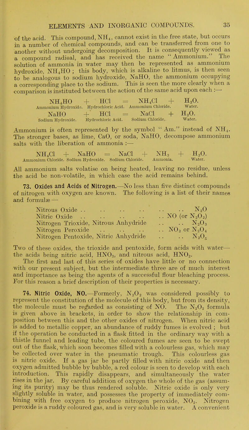 of the acid. This compound, NH4, cannot exist in the free state, but occurs in a number of chemical compounds, and can be transferred from one to another uhthout undergoing decomposition. It is consequently viewed as a compound radical, and has received the name Ammonium. The solution of ammonia in water may then be represented as ammonium hydroxide, NH4HO j this body, which is alkaline to litmus, is then seen to be analogous to sodium hydroxide, NaHO, the ammonium occupying a corresponding place to the sodium. This is seen the more clearly when a comparison is instituted between the action of the same acid upon each : • NH4HO + HCl = NH4CI + H2O. Aniraoniuin Hydroxide. Hydrochloric Acid. Aninioniuni Chloride. Water. NaHO + HCl = NaCl + H2O. Sodium Hydrojcide. Hydrochloric Acid. Sodium Chloride. Water. Ammonium is often represented by the symbol “ Am.” instead of NH4. The stronger bases, as lime, CaO, or soda, NaHO, decompose ammonium salts with the liberation of ammonia :— NH4CI + NaHO = NaCl + NH3 + H2O. Ammonium Chloride. Sodium Hydroxide. Sodium Chloride. Ammonia. Water. All ammonium salts volatise on being heated, leaving no residue, unless the acid be non-volatile, in which case the acid remains behind. 73. Oxides and Acids of Nitrogen.—-No less than five distinct compounds of nitrogen -with oxygen are known. The following is a list of their names and formulae — Nitrous Oxide . . . . . . . . • • • • N2O Nitric Oxide . . .. . . • • • • NO (or N2O2) Nitrogen Trioxide, Nitrous Anhydride .. . . N2O3 Nitrogen Peroxide .. . . . . . . NO2 or N2O4 Nitrogen Pentoxide, Nitric Anhydride . . . . N20g Two of these oxides, the trioxide and pentoxide, form acids with water— the acids being nitric acid, HNO3, and nitrous acid, HNO2. The first and last of this series of oxides have little or no connection with our present subject, but the intermediate three are of much interest and importance as being the agents of a successful flour bleaching process. For this reason a brief description of their properties is necessary. 74. Nitric Oxide, NO.—^Formerly, N2O2 was considered possibly to represent the constitution of the molecule of this body, but from its density, the molecule must be regarded as consisting of NO. The N2O2 formula is given above in brackets, in order to show the relationship in com- position between this and the other oxides of nitrogen. When nitric acid is added to metallic copper, an abundance of ruddy fumes is evolved ; but if the operation be conducted in a flask fitted in the ordinary way with a thistle funnel and leading tube, the coloured fumes are seen to be swept out of the flask, which soon becomes filled wth a colourless gas, which may be collected over water in the pneumatic trough. This colourless gas is nitric oxide. If a gas jar be partly filled with nitric oxide and then oxygen admitted bubble by bubble, a red colour is seen to develop with each introduction. This rapidly disappears, and simultaneously the water rises in the jar. By careful addition of oxygen the whole of the gas (assum- ing its purity) may be thus rendered soluble. Nitric oxide is only very slightly soluble in water, and possesses the property of immediately com- bining with free oxygen to produce nitrogen peroxide, NO2. Nitrogen peroxide is a ruddy coloured gas, and is very soluble in water. A convenient