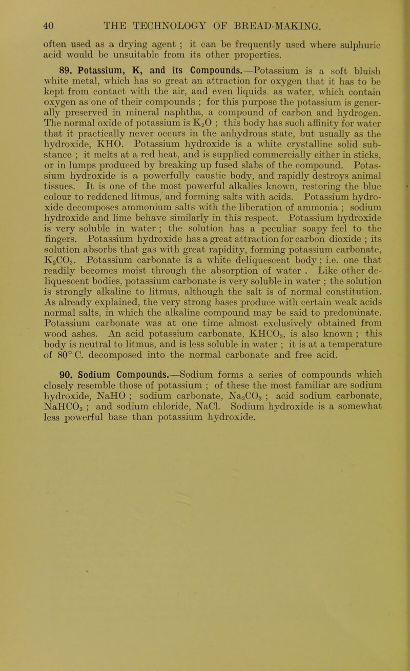 often used as a drying agent ; it can be frequently used where sulphuric acid would be unsuitable from its other properties. 89. Potassium, K, and its Compounds.—Potassium is a soft bluish white metal, which has so great an attraction for oxygen that it has to be kept from contact with the air, and even liquids as water, which contain oxygen as one of their compounds ; for this purpose the potassium is gener- ally preserved in mineral naphtha, a compound of carbon and hydrogen. Tlie normal oxide of potassium is K2O ; this body has such affinity for water that it practically never occurs in the anhydrous state, but usually as the hydroxide, KHO. Potassium hydroxide is a Avhite crystalline solid sub- stance ; it melts at a red heat, and is suj>plied commercially either in sticks, or in lumps produced by breaking up fused slabs of the compound. Potas- sium hydroxide is a powerfully caustic body, and rapidly destroys animal tissues. It is one of the most powerful alkalies known, restoring the blue colour to reddened litmus, and forming salts with acids. Potassium hydro- xide decomposes ammonium salts Avith the liberation of ammonia ; sodium hydroxide and lime behave similarly in this respect. Potassium hydroxide is very soluble in Avater ; the solution has a peculiar soapy feel to the fingers. Potassium hydroxide has a great atti’action for carbon dioxide ; its solution absorbs that gas AAdth great rapidity, forming potassium carbonate, K2CO3. Potassium carbonate is a AAffiite deliquescent body; i.e. one that readily becomes moist through the absorption of Avater . Like other de- liquescent bodies, potassium carbonate is very soluble in water ; the solution is strongly alkaline to litmus, although the salt is of normal constitution. As already explained, the very strong bases produce A\dth certain AA'eak acids normal salts, in AA'liich the alkaline compound may be said to predominate. Potassium carbonate AA^as at one time almost exclusively obtained from AA^ood ashes. An acid potassium carbonate, KHCO3, is also knoAVTi ; this body is neutral to litmus, and is less soluble in Avater ; it is at a temperature of 80° C. decomposed into the normal carbonate and free acid. 90. Sodium Compounds.—Sodium forms a series of compounds Avhich closely resemble those of potassium ; of these the most familiar are sodium hydroxide, NaHO ; sodium carbonate, Na2C03 ; acid sodium carbonate, NaHC03 ; and sodium chloride, NaCl. Sodium hydroxide is a someAvhat less poAverful base than potassium hydroxide.