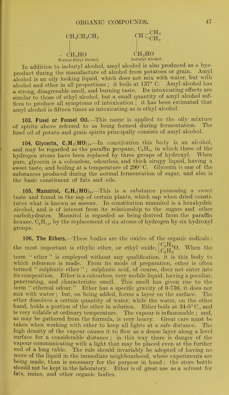 CH2CH2CH3 - CH2HO CHoHO Normal Butyl Alcohol. Isobutyl Alcohol. In addition to isobutyl alcohol, amyl alcohol is also produced as a bye- product during the manufacture of alcohol from potatoes or grain. Amyl alcohol is an oily looking hquid, which does not mix with water, but with alcohol and ether in all proportions ; it boils at 137° C. Amyl alcohol has a strong, disagreeable smell, and burning taste. Its intoxicating effects are similar to those of ethyl alcohol, but a small quantity of amyl alcohol suf- fices to produce all symptoms of intoxication ; it has been estimated that amyl alcohol is fifteen times as intoxicating as is ethyl alcohol. 103. Fusel or Fousel Oil.—This name is applied to the oily mixture of spirits above referred to as being formed during fermentation. The fusel oil of potato and grain spirits principally consists of amyl alcohol. 104. Glycerin, C3H6(HO)3 .—In constitution this body is an alcohol, and may be regarded as the paraffin propane, C3H8, in which three of the hydrogen atoms have been replaced by three groups of hydroxyl. When pure, glycerin is a colourless, odourless, and thick sirupy liquid, having a sweet taste, and boiling at a temperature of 290° C. Glycerin is one of the substances produced during the normal fermentation of sugar, and also is the basic constituent of fats and oils. 105. Mannitol, C6H8(HO)e.—This is a substance possessing a sweet taste and found in the sap of certain plants, which sap when dried consti- tutes what is knovTi as manna. In constitution mannitol is a hexahydric alcohol, and is of interest from its relationship to the sugars and other carbohydrates. Mannitol is regarded as being derived from the paraffin hexane, CgH^^, by the replacement of six atoms of hydrogen by six hydroxyl groups. 106. The Ethers.—These bodies are the oxides of the organic radicals : f C H the most important is ethylic ether, or ethyl oxide, | When the term “ ether ” is employed without any qualification, it is this body to which reference is made. From its mode of preparation, ether is often termed “ sulphuric ether ” ; sulphuric acid, of course, does not enter into its composition. Ether is a colourless, very mobile liquid, having a peculiar, penetrating, and characteristic smell. This smell has given rise to the term “ ethereal odour.” Ether has a specific gravity of 0-736, it does not mix with water ; but, on being added, forms a layer on the surface. The ■ether dissolves a certain quantity of water, while the water, on the other hand, holds a portion of the ether in solution. Ether boils at 34*5° C., and is very volatile at ordinary temperature. The vapour is inflammable ; and, •as may be gathered from the formula, is very heavy. Great care must be taken when working with ether to keep all lights at a safe distance. The high density of the vapour causes it to flow as a dense layer along a level surface for a considerable distance ; in this way there is danger of the vapour eommunicating with a light that may be placed even at the further end of a long table. The rule should invariably be adopted of having no more of the liquid in the immediate neighbourhood, where experiments are being made, than is necessary for the purpose in hand ; the store bottle should not be kept in the laboratory. Ether is of great use as a solvent for fats, resins, and other organic bodies.