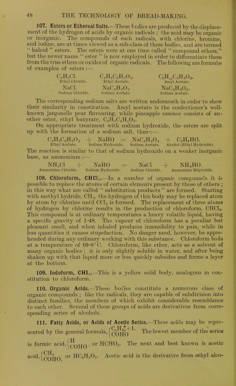 107. Esters or Ethereal Salts.—These bodies are produced by the displace- ment of the hydrogen of acids by organic radicals ; the acid may be organic or inorganic. The compounds of such radicals, with chlorine, bromine, and iodine, are at times viewed as a sub-class of these bodies, and are termed “ haloid ” esters. The esters were at one time called “ compound ethers,” but the newer name “ ester ” is now employed in order to differentiate them from the true ethers or oxides of organic radicals. The following are formul® of examples of esters ;— C2H5CI. Ethyl Chloride. NaCl. Sodium Chloride. C0H5C2H3O,. Ethyl Acetate. NaCsHaOa. Sodium Acetate. CsHj^CsHaOa. Amyl Acetate. NaCsHgOa. Sodium Acetate. The corresponding sodium salts are written underneath in order to show their similarity in constitution. Amyl acetate is the confectioner’s well- knorni jargonelle pear flavouring, while pineapple essence consists of an- other ester, ethyl butyrate, C2H5C4H.^02. On appropriate treatment \Wth sodium hydroxide, the esters are split up with the formation of a sodium salt, thus*;— C2H5C2H3O2 + NaHO = NaC2H302 -f C2H5HO. Ethyl Acetate. Sodium Hydroxide. Sodium Acetate. Alcohol (Ethyl Hydroxide). The reaction is similar to that of sodium hydroxide on a weaker inorganic base, as ammonium :— NH4CI -f NaHO = NaCl + NH4HO. Ammonium Chloride. Sodium Hydroxide. Sodium Chioride. Ammonium Hdyroxide. 108. Chloroform, CHCI3.—In a number of organic compounds it is possible to replace the atoms of certain elements present by those of others ; in this way what are called “ substitution products ” are formed. Starting with methyl hydride, CH4, the hydrogen of this body may be replaced atom by atom by chlorine until CCI4 is formed. The replacement of three atoms of hydrogen by chlorine results in the production of chloroform, CHCI3. This compound is at ordinary temperatures a heavy volatile liquid, having a specific gravity of 1*48. The vapour of chloroform has a pecuhar but pleasant smell, and when inhaled produces insensibility to pain, while ia less quantities it causes stupefaction. No danger need, however, be appre- hended during any ordinary working with this substance. Cliloroform boils at a temperature of 60*8° C. Chloroform, like ether, acts as a solvent of many organic bodies ; it is only slightly soluble in Avater, and after being shaken up with that liquid more or less quickly subsides and forms a layer at the bottom. 109. Iodoform, CHI3.—^This is a yelloAV solid body, analogous in con- stitution to chloroform. 110. Organic Acids.—These bodies constitute a numerous class of organic compounds ; like the radicals, they are capable of subdivision into distinct families, the members of Avhich exhibit considerable resemblance to each other. Several of these groups of acids are derivatives from corre- sponding series of alcohols. 111. Fatty Acids, or Acids of Acetic Series.—^These acids may be repre- ,C H ®-i-1 * • sented by the general formula, | qqj|’q ’ The loAvest member of the series / XT is formic acid,|^QjjQ, or HCHO2. The next and best known is acetic acid,IqqIjq or HC2H3O2. Acetic acid is the derivative from ethyl alco-
