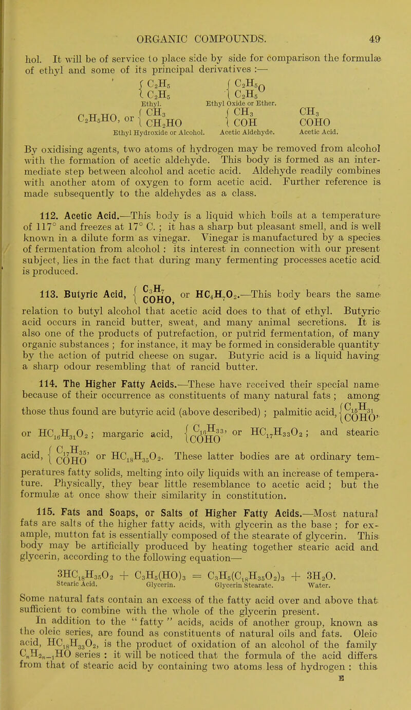 hoi. It will be of service (o ^jlace side by side for comparison the formulae of ethyl and some of its principal derivatives :— ( C0H5 IC0H5 Ethyl. C,H,HO. or { ^ C2H5 Ethyl O.xide or Ether. ) CH3 I COH Ethyl Hydroxide or Alcohol. Aeetic Aldehyde. CH3 COHO Acetic Acid. By oxidising agents, two atoms of hydrogen may be removed from alcohol with the formation of acetic aldehyde. This body is formed as an inter- mediate step between alcohol and acetic acid. Aldehyde readily combines with another atom of oxygen to form acetic acid. Further reference is made subsequently to the aldehydes as a class. 112. Acetic Acid.—This body is a liquid which boils at a temperature of 117° and freezes at 17° C. ; it has a sharp but pleasant smell, and is well knovTi in a dilute form as vinegar. Vinegar is manufactured by a species of fermentation from alcohol; its interest in connection with our present subject, hes in the fact that during many fermenting processes acetic acid is produced. r C H 113. Butyric Acid, | qqjjq or HC4H„02.—This body bears the same- relation to butyl alcohol that acetic acid does to that of ethyl. Butyric acid occurs in rancid butter, sweat, and many animal secretions. It is- also one of the products of putrefaction, or putrid fermentation, of many organic substances ; for instance, it may be formed in considerable quantity by the action of putrid cheese on sugar. Butyric acid is a hquid having: a sharp odour resembling that of rancid butter. 114. The Higher Fatty Acids.—These have received their special uame because of their occurrence as constituents of many natural fats ; among those thus found are butyric acid (above described) ; palmitic acid, or HCj^(jH3^02 ; margaric acid, {qq^q’ HC^,^H3302 ; and stearic; f C H acid, I qqjjq’ °r HCj^gH3-02. These latter bodies are at ordinary tem- peratures fatty sohds, melting into oily hquids vuth an increase of tempera- ture. Physically, they bear httle resemblance to acetic acid ; but the formulae at once show their similarity in constitution. 115. Fats and Soaps, or Salts of Higher Fatty Acids.—Most natural fats are salts of the higher fatty acids, with glycerin as the base ; for ex- ample, mutton fat is essentially composed of the stearate of glycerin. This; body may be artificially produced by heating together stearic acid and glycerin, according to the following equation— 3HC^3H3502 -1- C3H5(H0)3 = C3H5(CigH35 0 2)3 + SHsO. stearic Acid. Glycerin. Glycerin Stearate. Water. Some natural fats contain an excess of the fatty acid over and above that sufficient to combine vith the whole of the glycerin present. In addition to the “ fatty ” acids, acids of another group, known as; the oleic series, are found as constituents of natural oils and fats. Oleic acid, HC^gH3302, is the product of oxidation of an alcohol of the family G„H2„_,H0 series : it will be noticed that the formula of the acid differs from that of stearic acid by containing two atoms less of hydrogen : this B COHO’