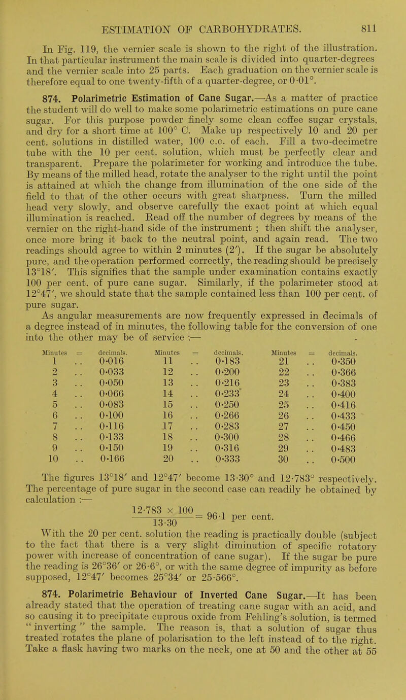 In Fig. 119, the vernier scale is shown to the right of the illustration. In that particular insti-ument the main scale is divided into quarter-degrees and the vernier scale into 25 parts. Each graduation on the vernier scale is therefore equal to one twenty-fifth of a quarter-degree, or 0-01°. 874. Polarimetric Estimation of Cane Sugar.—^As a matter of practice the student will do well to make some polarimetric estimations on pure cane sugar. For this purpose powder finely some clean coffee sugar crystals, and diy for a short time at 100° C. Make up respectively 10 and 20 per cent, solutions in distilled water, 100 c.c. of each. Fill a two-decimetre tube with the 10 per cent, solution, which must be perfectly clear and transparent. Prepare the polarimeter for working and introduce the tube. By means of the milled head, rotate the analyser to the right until the point is attained at which the change from illumination of the one side of the field to that of the other occurs with great sharpness. Turn the milled head very slowly, and observe carefully the exact point at which equal illumination is reached. Read off the number of degrees by means of the vernier on the right-hand side of the instrument ; then shift the analyser, once more bring it back to the neutral point, and again read. The two readings should agree to within 2 minutes (2'). If the sugar be absolutely pure, and the operation performed correctly, the reading should be precisely 13°18'. This signifies that the sample under examination contains exactly 100 per cent, of pure cane sugar. Similarly, if the polarimeter stood at 12°47', Ave should state that the sample contained less than 100 per cent, of pure sugar. As angular measurements are now frequently expressed in decimals of a degree instead of in minutes, the follovdng table for the conversion of one into the other may be of service :— ilinutes = decimals. Minutes = decimals. Minutes = decimals. 1 0-016 11 0-183 21 0-350 2 0-033 12 0-200 22 0-366 3 .. 0-050 13 .. 0-216 23 .. 0-383 4 0-066 14 0-233* 24 .. 0-400 5 0-083 15 .. 0-250 25 0-416 6 0-100 16 0-266 26 .. 0-433 7 0-116 17 .. 0-283 27 .. 0-450 8 0-133 18 . . 0-300 28 .. 0-466 9 .. 0-150 19 .. 0-316 29 .. 0-483 10 0-166 20 0-333 30 .. 0-500 The figures 13°18' and 12°47' become 13-30° and 12-783° respectively. The percentage of pure sugar in the second case can readily be obtained by calculation ;— 12-783 X 100 13-30 = 96-1 per cent. With the 20 per cent, solution the reading is practically double (subject to the fact that there is a very slight diminution of specific rotatory power with increase of concentration of cane sugar). If the sugar be pure the reading is 26°36' or 26-6°, or with the same degree of impurity as before supposed, 12°47' becomes 25°34' or 25-566°. 874. Polarimetric Behaviour of Inverted Cane Sugar.—It has been already stated that the operation of treating cane sugar with an acid, and so causing it to precipitate cuprous oxide from Fehling’s solution, is termed “ inverting ” the sample. The reason is, that a solution of sugar thus treated rotates the plane of polarisation to the left instead of to the right. Take a flask having two marks on the neck, one at 50 and the other at 55