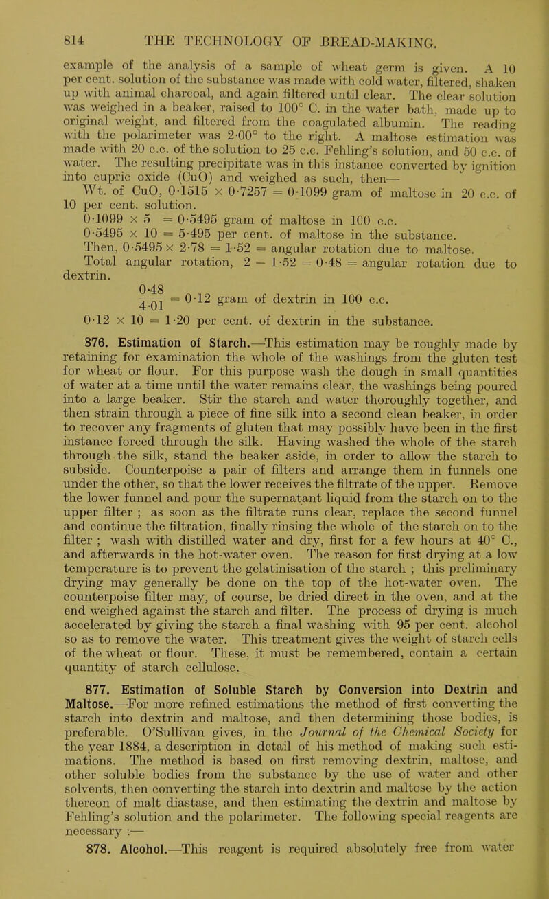 example of the analysis of a sample of wlieat germ is given. A 10 per cent, solution of the substance was made with cold water, filtered, shaken up with animal charcoal, and again filtered until clear. The clear solution was weighed in a beaker, raised to 100° C. in the water bath, made up to original weight, and filtered from the coagulated albumin. The reading with the polarimeter was 2-00° to the right. A maltose estimation was made with 20 c.c. of the solution to 25 c.c. Fehling’s solution, and 50 c.c. of vater. The resulting precipitate was in this instance converted by ignition into cupric oxide (CuO) and weighed as such, then— Wt. of CuO, 0T515 X 0-7257 = 0-1099 gram of maltose in 20 c.c. of 10 per cent, solution. 0-1099 X 5 = 0-5495 gram of maltose in 100 c.c. 0-5495 X 10 = 5-495 per cent, of maltose in the substance. Then, 0-5495 x 2-78 = 1-52 = angular rotation due to maltose. Total angular rotation, 2 - 1-52 = 0-48 = angular rotation due to dextrin. 048 = 0-12 gram of dextrin in lOO c.c. 0-12 X 10 = 1-20 per cent, of dextrin in the substance. 876. Estimation of Starch.—^This estimation may be roughly made by retaining for examination the whole of the washings from the gluten test for wheat or flour. Eor this purpose wash the dough in small quantities of water at a time until the water remains clear, the washings being poured into a large beaker. Stir the starch and water thoroughly together, and then strain through a piece of fine silk into a second clean beaker, in order to recover any fragments of gluten that may possibly have been in the first instance forced through the silk. Having washed the Avhole of the starch through the silk, stand the beaker aside, in order to allow the starch to subside. Counterpoise a pair of filters and arrange them in funnels one under the other, so that the lower receives the filtrate of the upper. Remove the lower funnel and pour the supernatant liquid from the starch on to the upper filter ; as soon as the filtrate runs clear, replace the second funnel and continue the filtration, finally rinsing the Avhole of the starch on to the filter ; wash with distilled water and dry, first for a few hours at 40° C., and afterAvards in the hot-water oven. The reason for first drying at a low temperature is to prevent the gelatinisation of the starch ; this preliminary drying may generally be done on the top of the hot-Avater oven. The counterpoise filter may, of course, be dried direct in the oven, and at the end AA'eighed against the starch and filter. The process of drying is much accelerated by giving the starch a final Avashing Avith 95 per cent, alcohol so as to remove the Avater. This treatment gives the Aveight of starch cells of the Avheat or flour. These, it must be remembered, contain a certain quantity of starch cellulose. 877. Estimation of Soluble Starch by Conversion into Dextrin and Maltose.—^For more refined estimations the method of first coiiA’erting the starch into dextrin and maltose, and then determining those bodies, is preferable. O’Sullivan gives, in the Journal of the Chemical Society for the year 1884, a description in detail of his method of making such esti- mations. The method is based on first removing dextrin, maltose, and other soluble bodies from the substance by the use of Avater and other solvents, then converting the starch into dextrin and maltose by the action thereon of malt diastase, and then estimating the dextrin and maltose by Fehling’s solution and the polarimeter. The folloAA'ing special reagents are necessary -.— 878. Alcohol.—^This reagent is required absolutely free from Avater
