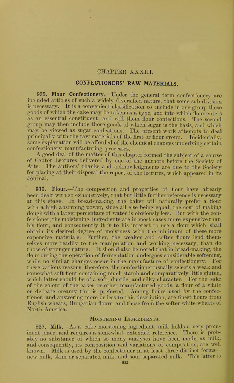 CHAPTER XXXIII. CONFECTIONERS’ RAW MATERIALS. 935. Flour Confoctionory.—^Under the general term confectionery are included articles of such a widely diversified nature, that some sub-division is necessary. It is a convenient classification to include in one group those goods of which the cake may be taken as a type, and into which flour enters as an essential constituent, and call them fiour confections. The second group may then include those goods of which sugar is the basis, and which may be viewed as sugar confections. The present work attempts to deal principally vdth the raw materials of the first or flour group. Incidentally,, some explanation will be afforded of the chemical changes underlying certain confectionery manufacturing processes. A good deal of the matter of this chapter formed the subject of a course of Cantor Lectures delivered by one of the authors before the Society of Ai'ts. The authors’ thanks and acknowledgments are due to the Society for placing at their disposal the report of the lectures, which appeared in its Journal, 936. Flour.—^The composition and properties of flour have already been dealt with so exhaustively, that but little further reference is necessary at this stage. In bread-making, the baker will naturally prefer a flour vdth a high absorbing power, since all else being equal, the cost of making dough with a larger percentage of water is obviously less. But vdth the con- fectioner, the moistening ingredients are in most cases more expensive than his flour, and consequently it is to his interest to use a flour which shall obtain its desired degree of moistness with the minimum of these more expensive materials. Further, the weaker and softer flours lend them- selves more readily to the manipulation and working necessary, than do those of stronger nature. It should also be noted that in bread-making, the flour during the operation of fermentation undergoes considerable softening, while no similar changes occur in the manufacture of confectionery. For these various reasons, therefore, the confectioner usually selects a weak and somewhat soft flour containing much starch and comparatively httle gluten, whicli latter should be of a soft, ductile, and silky character. For the sako of the colour of the cakes or other manufactured goods, a flour of a white or delicate creamy tint is preferred. Among flours used by the confec- tioner, and answering more or less to this description, are finest flours from English wheats, Hungarian flours, and those from the softer white wheats of North America. Moistening Ingredients. 937. Milk.—As a cake moistening ingredient, milk holds a very prom- inent place, and requhes a somewhat extended reference. There is prob- ably no substance of which so many analyses have been made, as milk, and consequently, its composition and variations of composition, are well known. Milk is used by the confectioner in at least three distinct forms— new milk, skim or separated milk, and sour separated milk. This latter is