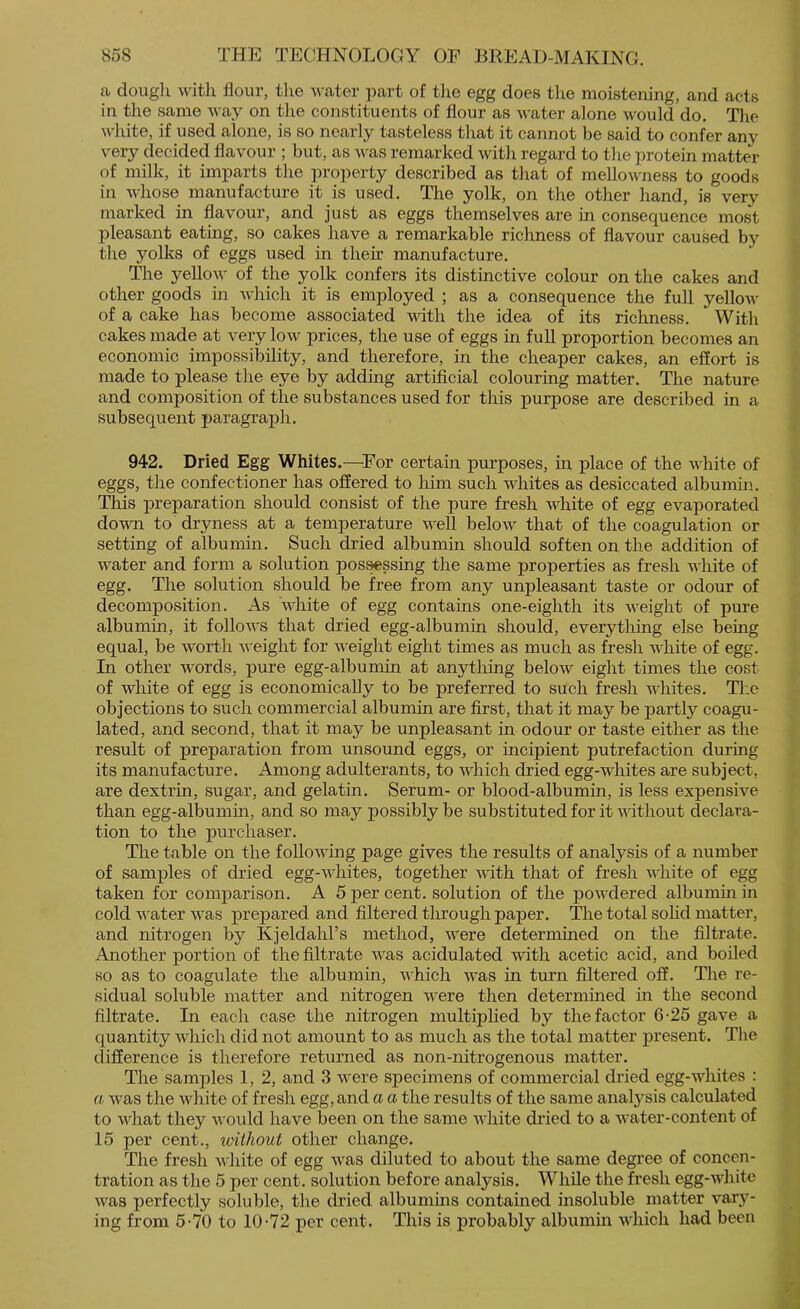 a doiigli with flour, the water part of tlie egg does the moistening, and acts in the same way on tlie constituents of flour as water alone would do. The white, if used alone, is so nearly tasteless that it cannot be said to confer any very decided flavour ; but, as was remarked with regard to the protein matter of milk, it imparts the property described as that of mellowness to goods in whose manufacture it is used. The yolk, on the other hand, is very marked in flavour, and just as eggs themselves are in consequence most pleasant eating, so cakes have a remarkable richness of flavour caused by the yolks of eggs used in theh manufacture. The yellow of the yolk confers its distinctive colour on the cakes and other goods in which it is employed ; as a consequence the full yellow of a cake has become associated with the idea of its richness. With cakes made at very low prices, the use of eggs in full proportion becomes an economic impossibility, and therefore, in the cheaper cakes, an effort is made to please the eye by adding artificial colouring matter. The nature and composition of the substances used for this purpose are described in a subsequent paragraph. 942. Dried Egg Whites.—For certain purposes, m place of the white of eggs, the confectioner has offered to him such whites as desiccated albumin. This preparation should consist of the pure fresh white of egg evaporated down to dryness at a temperature well below that of the coagulation or setting of albumin. Such dried albumin should soften on the addition of water and form a solution pos^ssing the same properties as fresh white of egg. The solution should be free from any unpleasant taste or odour of decomposition. As 'white of egg contains one-eighth its weight of pure albumin, it follows that dried egg-albumin should, everything else being equal, be worth weight for weight eight times as much as fresh white of egg. In other words, pure egg-albumin at anything below eight times the cost of white of egg is economically to be preferred to such fresh whites. Tl:e objections to such commercial albumin are first, that it may be partly coagu- lated, and second, that it may be unpleasant in odour or taste either as the result of preparation from unsound eggs, or incipient putrefaction during its manufacture. Among adulterants, to which dried egg-whites are subject, are dextrin, sugar, and gelatin. Serum- or blood-albumin, is less expensive than egg-albumin, and so may possibly be substituted for it without declara- tion to the purchaser. The table on the following page gives the results of analysis of a number of samples of dried egg-whites, together with that of fresh v'hite of egg taken for comparison. A 5 per cent, solution of the powdered albumin in cold water was prepared and filtered through paper. The total soHd matter, and nitrogen by Kjeldahl’s method, were determined on the filtrate. Another portion of the filtrate was acidulated with acetic acid, and boiled so as to coagulate the albumin, which was in turn filtered off. The re- sidual soluble matter and nitrogen were then determined in the second filtrate. In each case the nitrogen multiplied by the factor 6-25 gave a quantity which did not amount to as much as the total matter present. The difference is therefore returned as non-nitrogenous matter. The samples 1, 2, and 3 were specimens of commercial dried egg-whites : a was the white of fresh egg, and a a the results of the same analysis calculated to what they would have been on the same white di’ied to a water-content of 15 per cent., without other change. The fresh white of egg was diluted to about the same degree of concen- tration as the 5 per cent, solution before analysis. While the fresh egg-white was perfectly soluble, the dried albumins contained insoluble matter var}'^- ing from 5-70 to 10-72 per cent. This is probably albumin which had been