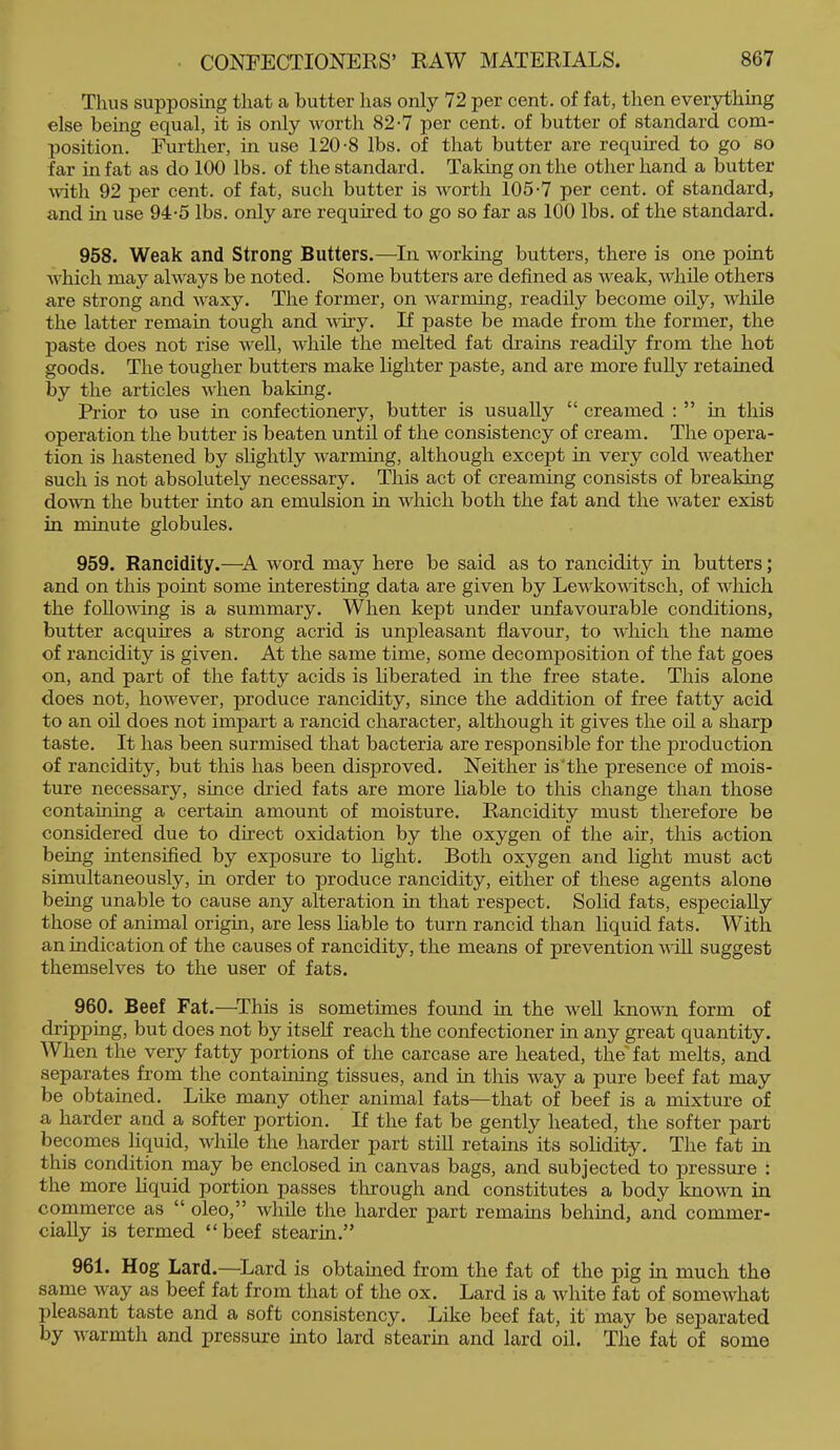 Thus supposing that a butter has only 72 per cent, of fat, then everything else being equal, it is only worth 82-7 per cent, of butter of standard com- position. Further, in use 120-8 lbs. of that butter are required to go so far in fat as do 100 lbs. of the standard. Taking on the other hand a butter \vitli 92 per cent, of fat, such butter is worth 105-7 per cent, of standard, and in use 94-5 lbs. only are required to go so far as 100 lbs. of the standard. 958. Weak and Strong Butters.—In. working butters, there is one point Avhich may always be noted. Some butters are defined as weak, while others are strong and waxy. The former, on warming, readily become oily, Avhile the latter remain tough and vdry. If paste be made from the former, the paste does not rise well, while the melted fat drains readily from the hot goods. The tougher butters make lighter paste, and are more fully retained by the articles when baking. Prior to use in confectionery, butter is usually “ creamed ; ” in this operation the butter is beaten until of the consistency of cream. The opera- tion is hastened by slightly warming, although except in very cold weather such is not absolutely necessary. This act of creaming consists of breaking dovTi the butter into an emulsion in which both the fat and the water exist in minute globules. 959. Rancidity.—A word may here be said as to rancidity in butters; and on this point some interesting data are given by Lewkowitsch, of which the foUovdng is a summary. When kept under unfavourable conditions, butter acquires a strong acrid is unpleasant flavour, to which the name of rancidity is given. At the same time, some decomposition of the fat goes on, and part of the fatty acids is liberated in the free state. This alone does not, however, produce rancidity, since the addition of free fatty acid to an oil does not impart a rancid character, although it gives the oil a sharp taste. It has been surmised that bacteria are responsible for the production of rancidity, but this has been disproved. Neither is'the presence of mois- ture necessary, since dried fats are more liable to this change than those containing a certain amount of moisture. Rancidity must therefore be considered due to direct oxidation by the oxygen of the air, this action being intensified by exposure to light. Both oxygen and light must act simultaneously, in order to produce rancidity, either of these agents alone being unable to cause any alteration in that respect. Solid fats, especially those of animal origin, are less liable to turn rancid than liquid fats. With an indication of the causes of rancidity, the means of prevention wiU. suggest themselves to the user of fats. 960. Beef Fat.—^This is sometimes found in the well known form of dripping, but does not by itseK reach the confectioner in any great quantity. When the very fatty portions of the carcase are heated, the' fat melts, and separates from the containing tissues, and in this way a pure beef fat may be obtained. Like many other animal fats—that of beef is a mixture of a harder and a softer portion. If the fat be gently heated, the softer part becomes liquid, while the harder part still retains its solidity. The fat in this condition may be enclosed in canvas bags, and subjected to pressure : the more liquid portion passes through and constitutes a body known in commerce as “ oleo,” while the harder part remains behmd, and commer- cially is termed “beef stearin.” 961. Hog Lard.—^Lard is obtained from the fat of the pig m much the same way as beef fat from that of the ox. Lard is a white fat of somewhat pleasant taste and a soft consistency. Like beef fat, it may be separated by Avarmth and pressure into lard stearin and lard oil. The fat of some
