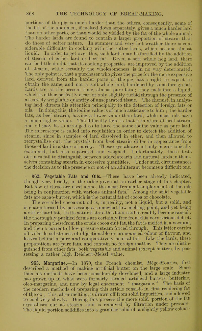 portions of the pig is mucli liarder than the others, consequently, some of tlie fat of the abdomen, if melted dowm separately, gives a much harder lard tlian do other parts, or than vould be yielded by the fat of the whole animal. The harder lards are found to contain a larger proportion of stearin than do those of softer nature. In summer and very hot weather there is con- siderable difficulty in cooldng with the softer lards, which become almost liquid. In oi’der to get over this, such lards may be fortified by the addition of stearin of either lard or beef fat. Given a soft whole hog lard, there can be little doubt that its cooking properties are improved by the addition of stearin, while certainly the wholesomeness is in no way deteriorated. The only point is, that a purchaser who gives the price for the more expensive lard, derived from the harder parts of the pig, has a right to expect to obtain the same, and not a soft whole lard, hardened by some foreign fat. Lards are, at the present time, almost pure fats ; they melt into a liquid, which is either perfectly clear, or only slightly turbid through the presence of a scarcely weighable quantity of unseparated tissue. The chemist, in anal3'^s- ing lard, directs his attention principally to the detection of foreign fats or oils. In doing this, the iodine value is of much assistance to him ; the harder fats, as beef stearin, having a lower value than lard, while most oils have a much higher value. The difficulty here is that a mixture of beef stearin and oil may be so arranged as to have the same iodine value as pure lard. The microscope is called into requisition in order to detect the addition of stearin, since in samples of lard dissolved in ether, and then allowed to recrystallise out, the crystals from beef stearin differ in appearance from those of lard in a state of purity. These crystals are not only microscopically examined, but also separated and weighed. Unfortunately, these tests at times fail to distmguish between added stearin and natural lards in them- selves containing stearin in excessive quantities. Under such ch’cumstances the decision as to the presence or not of an adulterant becomes a difficult one. 962. Vegetable Fats and Oils.—^These have been already mdicated, though very briefly, in the table given at an earlier stage of this chapter. But few of these are used alone, the most frequent employment of the oils being in conjunction with various animal fats. Among the sohd vegetable fats are cacao-butter, which is the natural fat of cocoa or chocolate. The so-called cocoa-nut oil is, in reahty, not a hquid, but a solid, and is characterised by possessing a somewhat low melting-point, and yet being a rather hard fat. In its natural state this fat is said to readily become rancid : the thoroughly purified forms are certainly free from this very serious defect. In preparing these from the crude cocoa-nut fat, the fat is melted m a vacuum, and then a current of low pressure steam forced tlirough. This latter carries off volatile substances of objectionable or pronounced odour or flavour, and leaves behind a pure and comparatively neutral fat. Like the lards, these preparations are pure fats, and contain no foreign matter. They are distm- guished from other fats, both vegetable and animal (except butter), bj’’ pos- sessing a rather high Reichert-Meissl value. 963. Margarine.—^In 1870, the French chemist, Mege-Mouries, first described a method of making artificial butter on the large scale. Smce then his methods have been considerably developed, and a large industry has grown up in what were formerly termed artificial butters, butterine, oleo-margarine, and now by legal enactment, “ margarme.” The basis of the modern methods of preparing this article consists m first rendering fat of the ox ; this, after melting, is drawn off from solid impurities, and allowed to cool very slowly. During this process the more solid portion of the fat crystallises out as stearin, and is removed by filtration under pressure The liquid portion solidifies into a granular sohd of a slightlj'’ j^ellow colour*