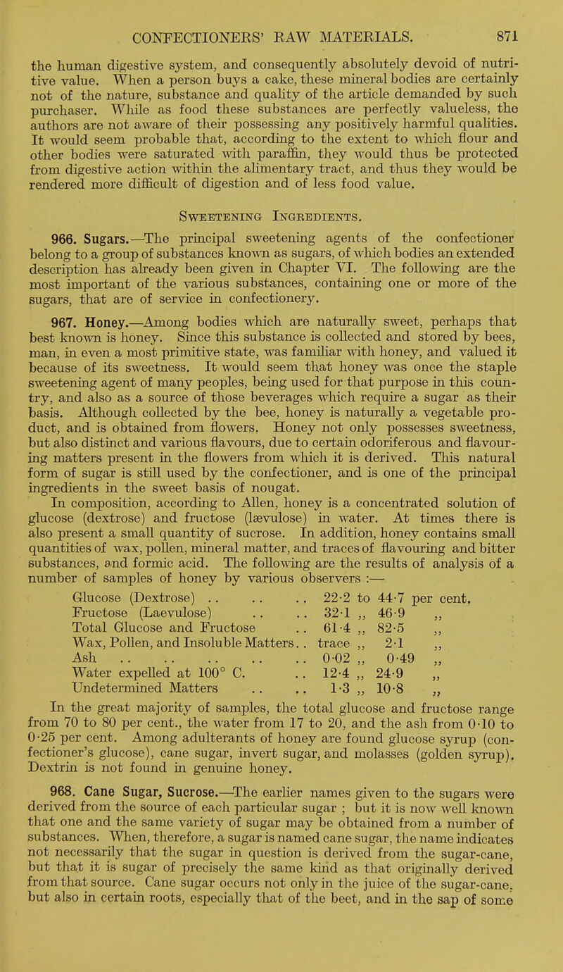 the human digestive system, and consequently absolutely devoid of nutri- tive value. When a person buys a cake, these mineral bodies are certainly not of the nature, substance and quahty of the article demanded by such purchaser. While as food these substances are perfectly valueless, the authors are not aAvare of their possessing any positively harmful qualities. It would seem probable that, according to the extent to which flour and other bodies were saturated mth paraffin, they would thus be protected from digestive action within the ahmentary tract, and thus they would be rendered more difficult of digestion and of less food value. Sweetening Ingredients. 966. Sugars.—^The principal sweetening agents of the confectioner belong to a group of substances known as sugars, of which bodies an extended description has abeady been given in Chapter VI. The following are the most important of the various substances, containing one or more of the sugars, that are of service in confectionery. 967. Honey.—Among bodies which are naturally sweet, perhaps that best known is honey. Since this substance is collected and stored by bees, man, in even a most primitive state, was familiar with honey, and valued it because of its sweetness. It would seem that honey was once the staple sweetening agent of many peoples, being used for that purpose in this coun- try, and also as a source of those beverages which require a sugar as their basis. Although collected by the bee, honey is naturally a vegetable pro- duct, and is obtained from flowers. Honey not only possesses sweetness, but also distinct and various flavours, due to certain odoriferous and flavour- ing matters present in the flowers from which it is derived. This natural form of sugar is stfll used by the confectioner, and is one of the principal ingredients in the sweet basis of nougat. In composition, according to Allen, honey is a concentrated solution of glucose (dextrose) and fructose (Isevulose) in water. At times there is also present a small quantity of sucrose. In addition, honey contains small quantities of wax, poUen, mineral matter, and traces of flavouring and bitter substances, and formic acid. The following are the results of analysis of a number of samples of honey by various observers :— Glucose (Dextrose) .. 22-2 to 44-7 per cent. Fructose (Laevulose) 321 „ 46-9 „ Total Glucose and Fructose 61-4 „ 82-5 Wax, Pollen, and Insoluble Matters.. trace ,, 2-1 Ash 0-02 „ 0-49 „ Water expelled at 100° C. 12-4 „ 24-9 „ Undetermined Matters 1-3 „ 10-8 „ In the great majority of samples, the total glucose and fructose range from 70 to 80 per cent., the water from 17 to 20, and the ash from OTO to 0-26 per cent. Among adulterants of honey are found glucose s}Tup (con- fectioner’s glucose), cane sugar, invert sugar, and molasses (golden syrup). Dextrin is not found in genuine honey. 968. Cane Sugar, Sucrose.—The earlier names given to the sugars were derived from the source of each particular sugar ; but it is now weU loiown that one and the same variety of sugar may be obtained from a number of substances. When, therefore, a sugar is named cane sugar, the name indicates not necessarily that the sugar in question is derived from the sugar-cane, but that it is sugar of precisely the same Idnd as that origmally derived from that source. Cane sugar occurs not only in the juice of the sugar-cane, but also in certain roots, especially tliat of the beet, and hi the sap of some