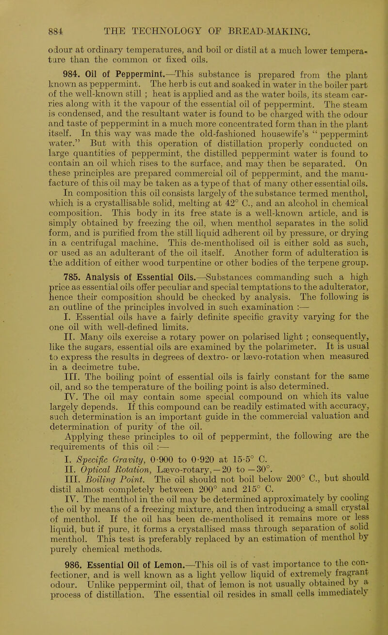 odour at ordinary temperatures, and boil or distil at a much lower tempera- ture than the common or fixed oils. 984. Oil of Peppermint.—^This substance is prepared from the plant known as peppermint. The herb is cut and soaked in water in the boiler part of the well-known still ; heat is applied and as the water boils, its steam car- ries along with it the vapour of the essential oil of peppermint. The steam is condensed, and the resultant water is found to be charged with the odour and taste of peppermint in a much more concentrated form than in the plant itself. In this way was made the old-fashioned housewife’s “ peppermint water.” But with this operation of distillation properly conducted on large quantities of peppermint, the distilled peppermint water is found to contain an oil which rises to the surface, and may then be separated. On these principles are prepared commercial oil of peppermint, and the manu- facture of this oil may be taken as a type of that of many other essential oils. In composition this oil consists largely of the substance termed menthol, which is a crystallisable solid, melting at 42° C., and an alcohol in chemical composition. This body in its free state is a weU-known article, and is simply obtained by freezing the oil, when menthol separates in the solid form, and is purified from the still liquid adherent oil by pressure, or drying in a centrifugal machine. This de-mentholised oil is either sold as such, or used as an adulterant of the oil itself. Another form of adulteration is the addition of either wood turpentine or other bodies of the terpene group. 785. Analysis of Essential Oils.—Substances commanding such a high price as essential oils offer peculiar and special temptations to the adulterator, hence their composition should be checked by analysis. The following is an outline of the principles involved in such examination :— I. Essential oils have a fairly definite specific gravity varying for the one oil with weU-defined hmits. II. Many oils exercise a rotary power on polarised light ; consequently, like the sugars, essential oils are examined by the polarimeter. It is usual to express the results in degrees of dextro- or laevo-rotation when measured in a decimetre tube. III. The boiling point of essential oils is fairly constant for the same oil, and so the temperature of the boihng point is also determined. IV. The oil may contain some special compound on which its value largely depends. If this compound can be readily estimated with accuracy, such determination is an important guide in the commercial valuation and determination of purity of the oil. Applying these principles to oil of peppermint, the following are the requirements of this oil :— I. Specific Gravity, 0-900 to 0-920 at 15-5° C. II. Optical Rotation, Lsevo-rotary, — 20 to—30°. III. Boiling Point. The oil should not boil below 200° C., but should distil almost completely between 200° and 215° C. IV. The menthol in the oil may be determined approximately by cooling the oil by means of a freezing mixture, and then introducing a small crystal of menthol. If the oil has been de-mentholised it remauas more or less liquid, but if pure, it forms a crystalhsed mass through separation of solid menthol. This test is preferably replaced by an estimation of menthol by purely chemical methods. 986. Essential Oil of Lemon.—^This oil is of vast importance to the con- fectioner, and is well known as a light yellow liquid of extremely fragrant odour. Unlike peppermint oil, that of lemon is not usually obtamed by a process of distillation. The essential oil resides in small cells immediately