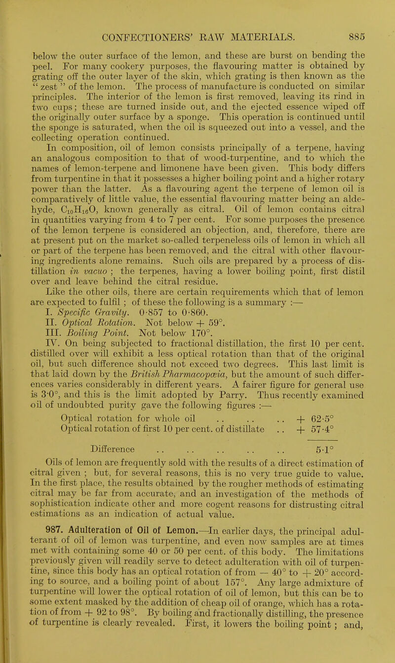 below the outer surface of the lemon, and these are burst on bending the peel. For many cookery purposes, the flavouring matter is obtained by grating off the outer layer of the skin, which grating is then lmo^vn as the “ zest ” of the lemon. The process of manufacture is conducted on similar principles. The interior of the lemon is first removed, leaving its rind in two cups; these are turned inside out, and the ejected essence vdped off the originally outer surface by a sponge. This operation is continued until the sponge is saturated, when the oil is squeezed out into a vessel, and the collecting operation continued. In composition, oil of lemon consists principally of a terpene, having an analogous composition to that of wood-turpentine, and to which the names of lemon-terpene and limonene have been given. This body differs from turpentine in that it possesses a higher boihng point and a higher rotary power than the latter. As a flavouring agent the terpene of lemon oil is comparatively of little value, the essential flavouring matter being an alde- hyde, CioHieO, knovTi generally as citral. Oil of lemon contains citral in quantities varying from 4 to 7 per cent. For some purposes the presence of the lemon terpene is considered an objection, and, therefore, there are at present put on the market so-called terpeneless oils of lemon in which all or part of the terpene has been removed, and the citral with other flavour- ing ingredients alone remains. Such oils are prepared by a process of dis- tillation in vacuo ; the terpenes, having a lower boiling point, first distil over and leave behind the citral residue. Lilce the other oils, there are certain requirements which that of lemon are expected to fulfil ; of these the following is a summary :— I. Specific Gravity. 0-857 to 0-860. II. Optical Rotation. Not below -f- 59°. III. Boiling Point. Not below 170°. IV. On being subjected to fractional distillation, the first 10 per cent, distilled over v-iU exhibit a less optical rotation than that of the original oil, but such difference should not exceed two degrees. This last limit is that laid do%vn by the British Pharmacopoeia, but the amount of such differ- ences varies considerably in different years. A fairer figure for general use is 3‘0°, and this is the limit adopted by Parry. Thus recently examined oil of undoubted purity gave the following figures :— Optical rotation for whole oil . . .. .. -f 62-5° Optical rotation of first 10 per cent, of distillate .. -f 57-4° Difference .. . . .. . . . . 5-1° Oils of lemon are frequently sold with the results of a direct estimation of citral given ; but, for several reasons, this is no very true guide to value. In the first place, the results obtained by the rougher methods of estimating citral may be far from accurate, and an investigation of the methods of sophistication indicate other and more cogent reasons for distrusting citral estimations as an indication of actual value. 987. Adulteration of Oil of Lemon.—^In earlier days, the pruicipal adul- terant of oil of lemon was turpentine, and even now samples are at times met with containing some 40 or 50 per cent, of this body. The limitations previously given vill readily serve to detect adulteration vdth oil of turpen- tine, since this body has an optical rotation of from — 40° to -{- 20° accord- ing to source, and a boiling point of about 157°. Any large admixture of turi^entine wiU lower the optical rotation of oil of lemon, but this can be to some extent masked by the addition of cheajj oil of orange, which has a rota- tion of from 92 to 98°. By boilmg and fraction^ally distilling, the presence of turpentine is clearly revealed. First, it lowers the boiling point; and.