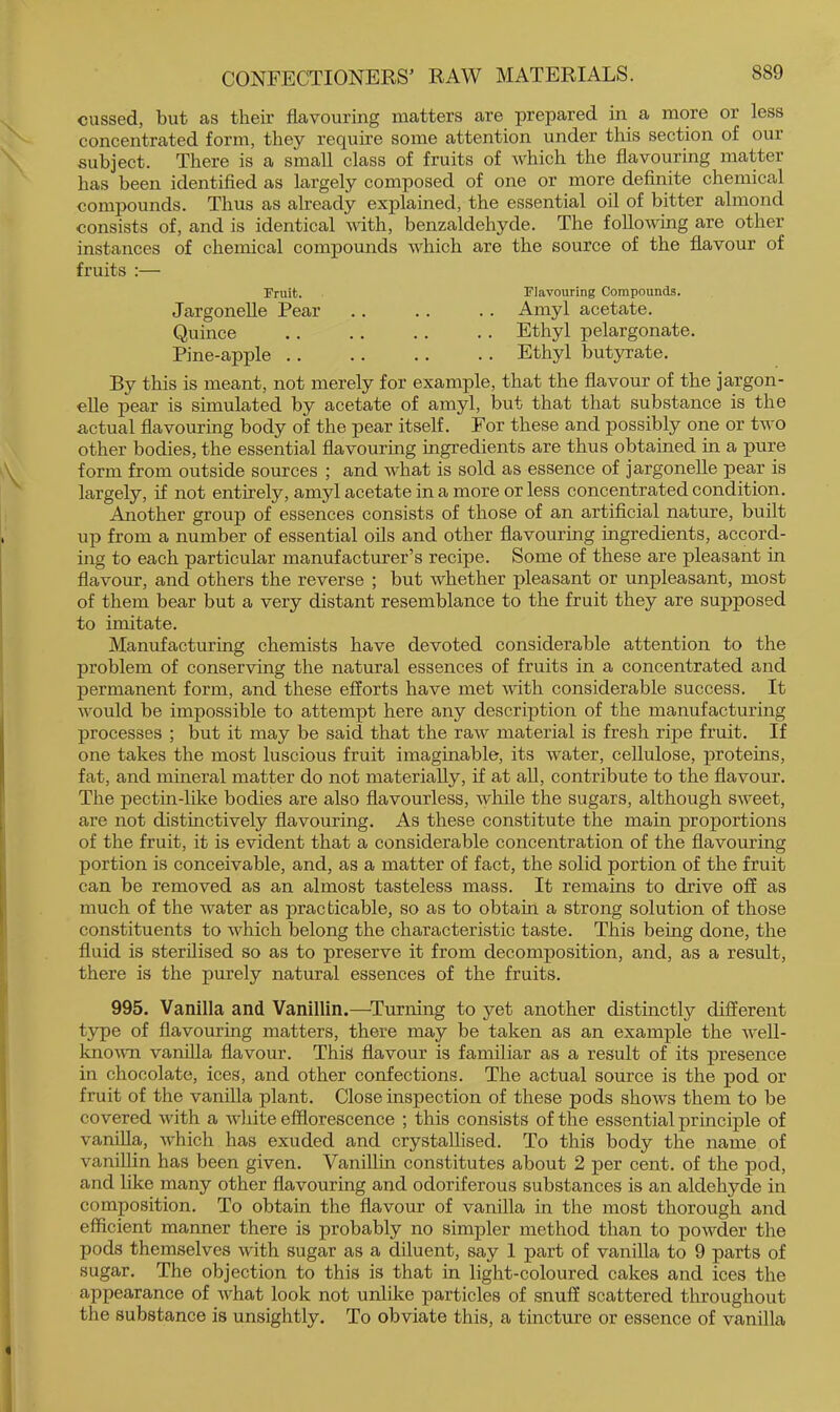 cussed, but as their flavouring matters are prepared in a more or less concentrated form, they require some attention under this section of our subject. There is a small class of fruits of which the flavouring matter has been identified as largely composed of one or more definite chemical compounds. Thus as already explained, the essential oil of bitter almond consists of, and is identical vdth, benzaldehyde. The following are other instances of chemical comjpounds which are the source of the flavour of fruits ;— Fruit. Flavouring Compounds. Jargonelle Pear .. . . . . Amyl acetate. Quince Ethyl pelargonate. Pine-apple Ethyl butyrate. By this is meant, not merely for example, that the flavour of the jargon- elle pear is simulated by acetate of amyl, but that that substance is the actual flavouring body of the pear itself. For these and possibly one or two other bodies, the essential flavouring ingredients are thus obtained in a pure form from outside sources ; and what is sold as essence of jargonelle pear is largely, if not entirely, amyl acetate in a more or less concentrated condition. Aiaother group of essences consists of those of an artificial nature, built up from a number of essential oils and other flavouring ingredients, accord- ing to each particular manufacturer’s recipe. Some of these are pleasant in flavour, and others the reverse ; but whether pleasant or unpleasant, most of them bear but a very distant resemblance to the fruit they are supposed to imitate. Manufacturing chemists have devoted considerable attention to the problem of conserving the natural essences of fruits in a concentrated and permanent form, and these efforts have met with considerable success. It would be impossible to attempt here any description of the manufacturing processes ; but it may be said that the raw material is fresh ripe fruit. If one takes the most luscious fruit imaginable, its water, cellulose, proteins, fat, and mineral matter do not materially, if at all, contribute to the flavour. The pectin-like bodies are also flavourless, ^yhile the sugars, although sweet, are not distinctively flavouring. As these constitute the main proportions of the fruit, it is evident that a considerable concentration of the flavouring portion is conceivable, and, as a matter of fact, the solid portion of the fruit can be removed as an almost tasteless mass. It remains to drive off as much of the water as practicable, so as to obtain a strong solution of those constituents to which belong the characteristic taste. This being done, the fluid is sterilised so as to preserve it from decomposition, and, as a result, there is the purely natural essences of the fruits. 995. Vanilla and Vanillin.—^Turning to yet another distinctly different type of flavouring matters, there may be taken as an example the well- loiovTi vanilla flavour. This flavour is familiar as a result of its presence in chocolate, ices, and other confections. The actual source is the pod or fruit of the vanilla plant. Close inspection of these pods shows them to be covered with a white efflorescence ; this consists of the essential principle of vanilla, which has exuded and crystallised. To this body the name of vanillin has been given. Vanillin constitutes about 2 per cent, of the pod, and like many other flavouring and odoriferous substances is an aldehyde in composition. To obtain the flavour of vanilla in the most thorough and efficient manner there is probably no simpler method than to powder the pods themselves with sugar as a diluent, say 1 part of vanilla to 9 parts of sugar. The objection to this is that in light-coloured cakes and ices the appearance of what look not unlike particles of snuff scattered throughout the substance is unsightly. To obviate this, a tincture or essence of vanilla