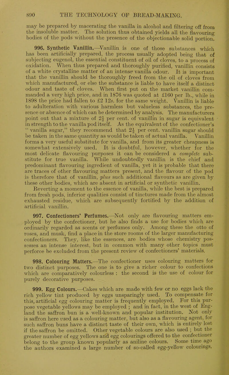 may be prepared by macerating the vanilla in alcohol and filtering off from the insoluble matter. The solution thus obtained yields all the flavouring bodies of the pods Avithout the iiresence of the objectionable solid portion. 996. Synthetic Vanillin.—Vanillin is one of those substances which has been artificially prepared, the process usually adopted being that of subjecting eugenol, the essential constituent of oil of cloves, to a process of oxidation. When thus prepared and thoroughly purified, vanilUn consists of a white crystalline matter of an intense- vanilla odour. It is important that the vanillin should be thoroughly freed from the oil of cloves from which manufactured, or else the substance is liable to have itself a distinct odour and taste of cloves. When first put on the market vaniUhi com- manded a very high price, and in 1876 was quoted at £160 per lb., while in 1898 the price had fallen to £2 125. for the same weight. Vanillin is liable to adulteration Avith various harmless but valueless substances, the pre- sence or absence of Avhich can be determined by analysis. The manufacturers point out that a mixture of 2^ per cent, of vanillin in sugar is equivalent in strength to the vanfila pod itself. As the equivalent of the confectioner’s “ vanilla sugar,” they recommend that 2| per cent, vanillin sugar should be taken in the same quantity as Avould be taken of actual vanilla. Vanillin forms a very useful substitute for vanilla, and from its greater cheapness is somewhat extensively used. It is doubtful, however, whether for the most delicate flavouring purposes it can be considered a complete sub- stitute for true vanilla. While undoubtedly vanillin is the chief and predominant flavouring ingredient of vanilla, yet it is probable that there are traces of other flavouring matters present, and the flavour of the pod is therefore that of vanfllia, plus such additional flavours as are given by these other bodies, AARich are absent in artificial or synthetic vaniUin. Reverting a moment to the essence of vanilla, while the best is prepared from fresh pods, inferior qualities consist of tinctures made from the almost exhausted residue, AA'hich are subsequently fortified by the addition of artificial vanilhn. 997. Confectioners’ Perfumes.—^Not only are flavouring matters em- ployed by the confectioner, but he also finds a use for bodies AA'hich are ordinarily regarded as scents or perfumes only. Among these the otto of roses, and musk, And a place in the store rooms of the larger manufacturing confectioners. They, like the essences, are bodies aaRosb chemistry pos- sesses an intense interest, but in common AAdth many other topics must perforce be excluded from the present revieAV of confectioners’ materials. 998. Colouring Matters.—^The confectioner uses colouring matters for tAA'o distinct purposes. The one is to give a richer colour to confections AA'hich are comparatively colourless : the second is the use of colour for purely decorative purposes. 999. Egg Colours.—Cakes which are made Avith feAv or no eggs lack the rich yelloAV tint produced by eggs unsparingly used. To compensate for this, artiflcial egg colouring matter is frequently employed. For this pur- pose vegetable yelloAA^s may be employed ; and in fact, in the Avest of Eng- land the saffron bun is a Avell-knoAAm and popular institution. Not only is saffron here used as a colouring matter, but also as a flavourmg agent, for such saffron buns have a distinct taste of their oaat.i, AA'hich is entirely lost if the saffron be omitted. Other vegetable colours are also used ; but the greater number of egg yelloAA'S arid egg colourings offered to the confectioner belong to the group ImoAA'n popularly as anilme colours. Some time ago the authors examined a large number of so-called egg-yeUoAv colourhags.