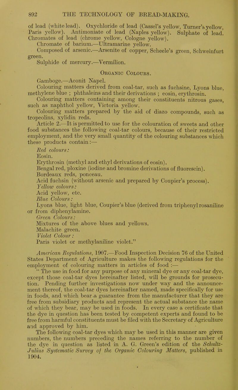 of lead (white lead). Oxychloride of lead (Cassel’s yellow, Turner’s yellow, Paris yellow). Antimoniate of lead (Naples yellow). Sulphate of lead! Clu’omates of lead (chrome yellow, Cologne yellow). Chromate of barium.—Ultramarine yellow. Composed of arsenic.—Arsenite of copper, Scheele’s green, Schweinfurt green. Sulphide of mercury.—Vermilion. Organic Colours. Gamboge.—Aconit Napel. Colouring matters derived from coal-tar, such as fuchsine, Lyons blue, methylene blue ; phthaleins and their derivations ; eosin, erythrosin. Colouring matters containing among their constituents nitrous gases, such as naphthol yellow, Victoria yellow. Colouring matters prepared by the aid of diazo compounds, such as tropeolins, xylidin reds. Article 2.—It is permitted to use for the colouration of sweets and other food substances the foUo-wing coal-tar colours, because of their restricted employment, and the very small quantity of the colouring substances which these products contain:— Red colours: Eosin. Erythrosin (methyl and ethyl derivations of eosin). Bengal red, ploxine (iodine and bromine derivations of fluorescin). Bordeaux reds, ponceau. Acid fuchsin (without arsenic and prepared by Coupier’s process). Yellow colours: Acid yeUow, etc. Blue Colours: Lyons blue, light blue, Coupier’s blue (derived from triphenyl rosanihne or from diphenylamine. Green Colours: Mixtures of the above blues and yellows. Malachite green. Violet Colour: Paris violet or methylanihne violet.” American Regulations, 1907.—Food Inspection Decision 76 of the United States Department of Agriculture makes the following regulations for the employment of colouring matters in articles of food :— “ The use in food for any purpose of any mineral dye or any coal-tar dye, except those coal-tar dyes hereinafter Listed, will be grounds for prosecu- tion. Pending further investigations now under way and the announce- ment thereof, the coal-tar dyes hereinafter named, made specifically for use in foods, and which bear .a guarantee from the manufacturer that they are free from subsidiary products and represent the actual substance the name of which they bear, may be used in foods. In every case a certificate that the dye in question has been tested by competent experts and found to be free from harmful constituents must be filed with the Secretary of Agriculture and approved by him. The following coal-tar dyes which may be used in tins manner are given numbers, the numbers preceding the names referring to the number of the dye in question as listed in A. G. Green’s edition of the Schultz- Julius Systematic Stirvey of the Organic Colouring blatters, published m 1904.